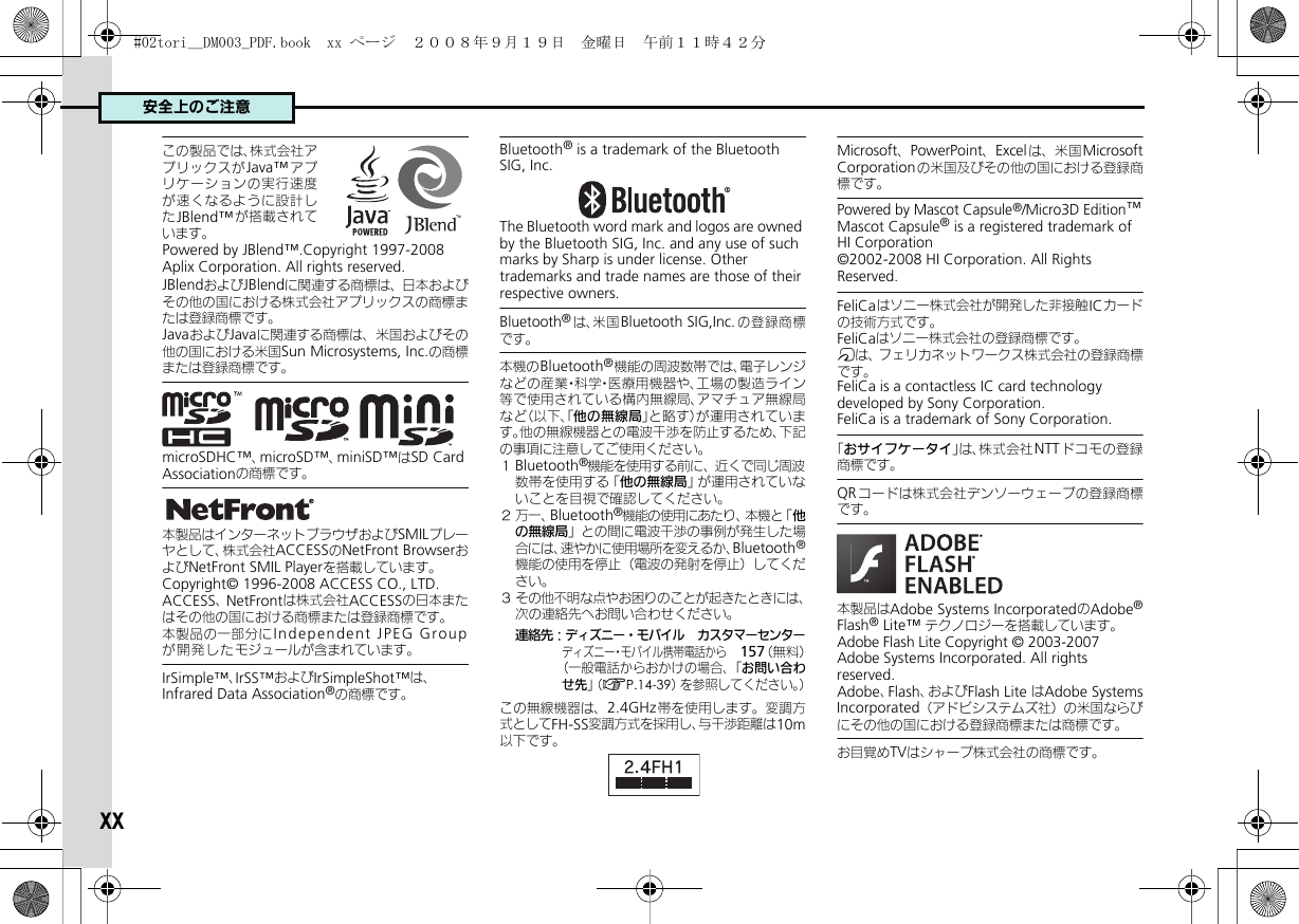 安全上のご注意xxこの製品では、株式会社アプリックスがJava™ アプリケーションの実行速度が速くなるように設計したJBlend™ が搭載されています。Powered by JBlend™.Copyright 1997-2008 Aplix Corporation. All rights reserved.JBlendおよびJBlendに関連する商標は、日本およびその他の国における株式会社アプリックスの商標または登録商標です。JavaおよびJavaに関連する商標は、米国およびその他の国における米国Sun Microsystems, Inc.の商標または登録商標です。     microSDHC™、microSD™、miniSD™はSD Card Associationの商標です。本製品はインターネットブラウザおよびSMILプレーヤとして、株式会社ACCESSのNetFront BrowserおよびNetFront SMIL Playerを搭載しています。Copyright© 1996-2008 ACCESS CO., LTD.　ACCESS、NetFrontは株式会社ACCESSの日本またはその他の国における商標または登録商標です。本製品の一部分にIndependent JPEG Groupが開発したモジュールが含まれています。IrSimple™、IrSS™およびIrSimpleShot™は、Infrared Data Association®の商標です。Bluetooth® is a trademark of the Bluetooth SIG, Inc.The Bluetooth word mark and logos are owned by the Bluetooth SIG, Inc. and any use of such marks by Sharp is under license. Other trademarks and trade names are those of their respective owners.Bluetooth®は、米国Bluetooth SIG,Inc.の登録商標です。本機のBluetooth®機能の周波数帯では、電子レンジなどの産業・科学・医療用機器や、工場の製造ライン等で使用されている構内無線局、アマチュア無線局など（以下、「他の無線局」と略す）が運用されています。他の無線機器との電波干渉を防止するため、下記の事項に注意してご使用ください。１Bluetooth®機能を使用する前に、近くで同じ周波数帯を使用する「他の無線局」が運用されていないことを目視で確認してください。２万一、Bluetooth®機能の使用にあたり、本機と「他の無線局」との間に電波干渉の事例が発生した場合には、速やかに使用場所を変えるか、Bluetooth®機能の使用を停止（電波の発射を停止）してください。３ その他不明な点やお困りのことが起きたときには、次の連絡先へお問い合わせください。連絡先：ディズニー・モバイル　カスタマーセンターディズニー・モバイル携帯電話から　157（無料）（一般電話からおかけの場合、「お問い合わせ先」（AP.14-39）を参照してください。）この無線機器は、2.4GHz帯を使用します。変調方式としてFH-SS変調方式を採用し、与干渉距離は10m以下です。Microsoft、PowerPoint、Excel は、米国MicrosoftCorporationの米国及びその他の国における登録商標です。Powered by Mascot Capsule®/Micro3D Edition™Mascot Capsule® is a registered trademark of HI Corporation©2002-2008 HI Corporation. All Rights Reserved.FeliCaはソニー株式会社が開発した非接触ICカードの技術方式です。FeliCaはソニー株式会社の登録商標です。mは、フェリカネットワークス株式会社の登録商標です。FeliCa is a contactless IC card technology developed by Sony Corporation.FeliCa is a trademark of Sony Corporation.「おサイフケータイ」は、株式会社NTT ドコモの登録商標です。QRコードは株式会社デンソーウェーブの登録商標です。本製品はAdobe Systems IncorporatedのAdobe®Flash® Lite™ テクノロジーを搭載しています。 Adobe Flash Lite Copyright © 2003-2007　 Adobe Systems Incorporated. All rights　 reserved.　Adobe、Flash、およびFlash Lite はAdobe SystemsIncorporated（アドビシステムズ社）の米国ならびにその他の国における登録商標または商標です。お目覚めTVはシャープ株式会社の商標です。#02tori__DM003_PDF.book  xx ページ  ２００８年９月１９日　金曜日　午前１１時４２分