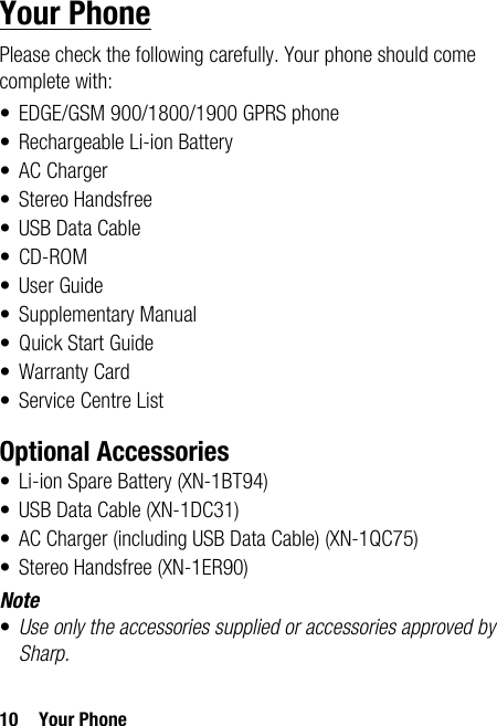 10 Your PhoneYour PhonePlease check the following carefully. Your phone should come complete with:• EDGE/GSM 900/1800/1900 GPRS phone• Rechargeable Li-ion Battery• AC Charger• Stereo Handsfree• USB Data Cable•CD-ROM•User Guide• Supplementary Manual•Quick Start Guide• Warranty Card• Service Centre ListOptional Accessories• Li-ion Spare Battery (XN-1BT94)• USB Data Cable (XN-1DC31)• AC Charger (including USB Data Cable) (XN-1QC75)• Stereo Handsfree (XN-1ER90)Note•Use only the accessories supplied or accessories approved by Sharp.