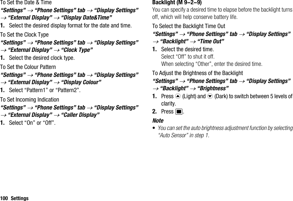 100 SettingsTo Set the Date &amp; Time“Settings” → “Phone Settings” tab → “Display Settings” → “External Display” → “Display Date&amp;Time”1. Select the desired display format for the date and time.To Set the Clock Type“Settings” → “Phone Settings” tab → “Display Settings” → “External Display” → “Clock Type”1. Select the desired clock type.To Set the Colour Pattern“Settings” → “Phone Settings” tab → “Display Settings” → “External Display” → “Display Colour”1. Select “Pattern1” or “Pattern2”.To Set Incoming Indication“Settings” → “Phone Settings” tab → “Display Settings” → “External Display” → “Caller Display”1. Select “On” or “Off”.BacklightYou can specify a desired time to elapse before the backlight turns off, which will help conserve battery life.To Select the Backlight Time Out“Settings” → “Phone Settings” tab → “Display Settings” → “Backlight” → “Time Out”1. Select the desired time.Select “Off” to shut it off.When selecting “Other”, enter the desired time.To Adjust the Brightness of the Backlight“Settings” → “Phone Settings” tab → “Display Settings” → “Backlight” → “Brightness”1. Press a (Light) and b (Dark) to switch between 5 levels of clarity.2. Press B.Note•You can set the auto brightness adjustment function by selecting “Auto Sensor” in step 1. (M 9-2-9)