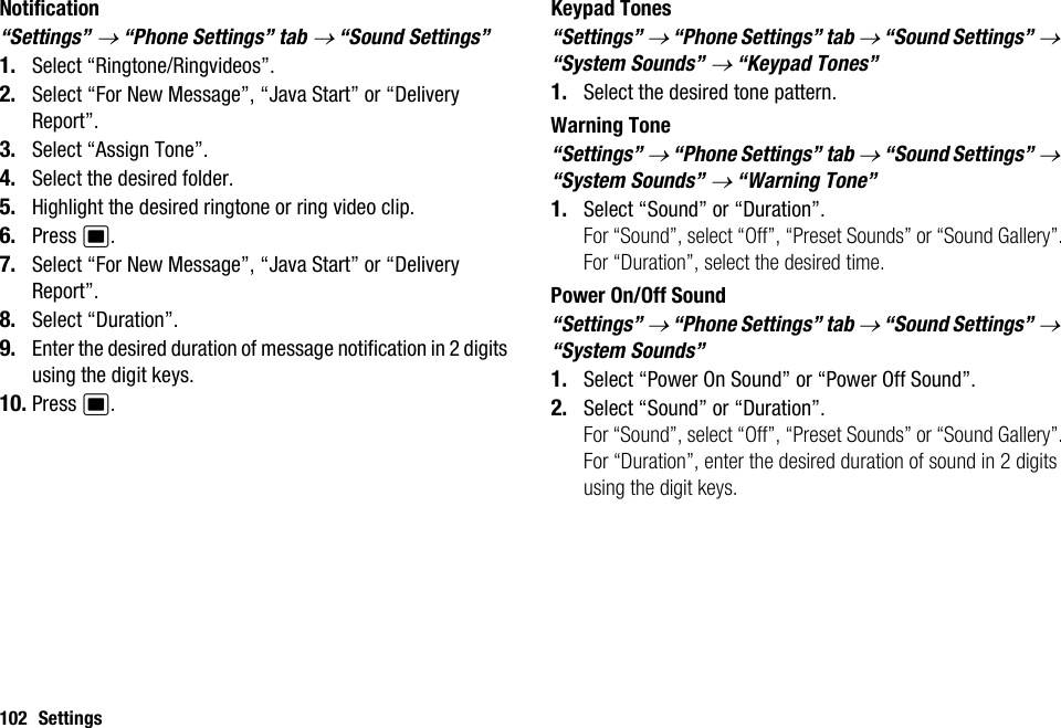 102 SettingsNotification“Settings” → “Phone Settings” tab → “Sound Settings”1. Select “Ringtone/Ringvideos”.2. Select “For New Message”, “Java Start” or “Delivery Report”.3. Select “Assign Tone”.4. Select the desired folder.5. Highlight the desired ringtone or ring video clip.6. Press B.7. Select “For New Message”, “Java Start” or “Delivery Report”.8. Select “Duration”.9. Enter the desired duration of message notification in 2 digits using the digit keys.10. Press B.Keypad Tones“Settings” → “Phone Settings” tab → “Sound Settings” → “System Sounds” → “Keypad Tones”1. Select the desired tone pattern.Warning Tone“Settings” → “Phone Settings” tab → “Sound Settings” → “System Sounds” → “Warning Tone”1. Select “Sound” or “Duration”.For “Sound”, select “Off”, “Preset Sounds” or “Sound Gallery”.For “Duration”, select the desired time.Power On/Off Sound“Settings” → “Phone Settings” tab → “Sound Settings” → “System Sounds”1. Select “Power On Sound” or “Power Off Sound”.2. Select “Sound” or “Duration”.For “Sound”, select “Off”, “Preset Sounds” or “Sound Gallery”.For “Duration”, enter the desired duration of sound in 2 digits using the digit keys.