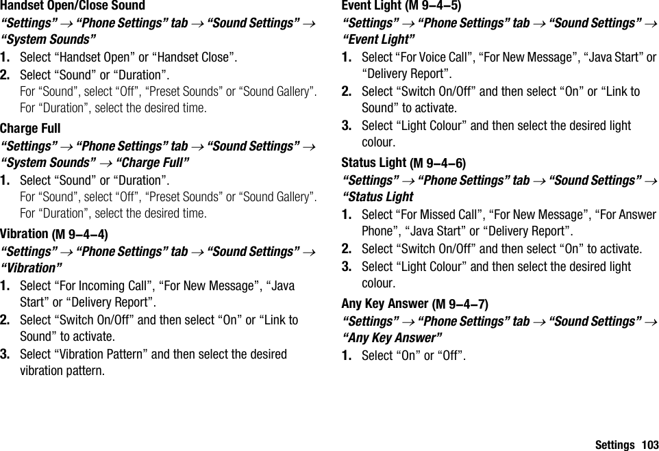 Settings 103Handset Open/Close Sound“Settings” → “Phone Settings” tab → “Sound Settings” → “System Sounds”1. Select “Handset Open” or “Handset Close”.2. Select “Sound” or “Duration”.For “Sound”, select “Off”, “Preset Sounds” or “Sound Gallery”.For “Duration”, select the desired time.Charge Full“Settings” → “Phone Settings” tab → “Sound Settings” → “System Sounds” → “Charge Full”1. Select “Sound” or “Duration”.For “Sound”, select “Off”, “Preset Sounds” or “Sound Gallery”.For “Duration”, select the desired time.Vibration“Settings” → “Phone Settings” tab → “Sound Settings” → “Vibration”1. Select “For Incoming Call”, “For New Message”, “Java Start” or “Delivery Report”.2. Select “Switch On/Off” and then select “On” or “Link to Sound” to activate.3. Select “Vibration Pattern” and then select the desired vibration pattern.Event Light“Settings” → “Phone Settings” tab → “Sound Settings” → “Event Light”1. Select “For Voice Call”, “For New Message”, “Java Start” or “Delivery Report”.2. Select “Switch On/Off” and then select “On” or “Link to Sound” to activate.3. Select “Light Colour” and then select the desired light colour.Status Light“Settings” → “Phone Settings” tab → “Sound Settings” → “Status Light1. Select “For Missed Call”, “For New Message”, “For Answer Phone”, “Java Start” or “Delivery Report”.2. Select “Switch On/Off” and then select “On” to activate.3. Select “Light Colour” and then select the desired light colour.Any Key Answer“Settings” → “Phone Settings” tab → “Sound Settings” → “Any Key Answer”1. Select “On” or “Off”. (M 9-4-4) (M 9-4-5) (M 9-4-6) (M 9-4-7)