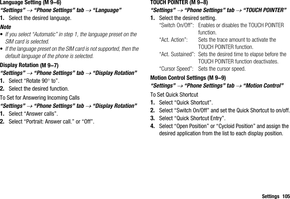 Settings 105Language Setting“Settings” → “Phone Settings” tab → “Language”1. Select the desired language.Note•If you select “Automatic” in step 1, the language preset on the SIM card is selected.•If the language preset on the SIM card is not supported, then the default language of the phone is selected.Display Rotation“Settings” → “Phone Settings” tab → “Display Rotation”1. Select “Rotate 90° to”.2. Select the desired function.To Set for Answering Incoming Calls“Settings” → “Phone Settings” tab → “Display Rotation”1. Select “Answer calls”.2. Select “Portrait: Answer call.” or “Off”.TOUCH POINTER“Settings” → “Phone Settings” tab → “TOUCH POINTER”1. Select the desired setting.“Switch On/Off”: Enables or disables the TOUCH POINTER function.“Act. Action”: Sets the trace amount to activate the TOUCH POINTER function.“Act. Sustained”: Sets the desired time to elapse before the TOUCH POINTER function deactivates.“Cursor Speed”: Sets the cursor speed.Motion Control Settings“Settings” → “Phone Settings” tab → “Motion Control”To Set Quick Shortcut1. Select “Quick Shortcut”.2. Select “Switch On/Off” and set the Quick Shortcut to on/off.3. Select “Quick Shortcut Entry”.4. Select “Open Position” or “Cycloid Position” and assign the desired application from the list to each display position. (M 9-6) (M 9-7) (M 9-8) (M 9-9)