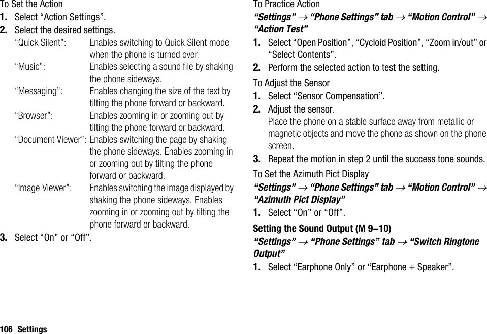 106 SettingsTo Set the Action1. Select “Action Settings”.2. Select the desired settings.“Quick Silent”: Enables switching to Quick Silent mode when the phone is turned over.“Music”: Enables selecting a sound file by shaking the phone sideways.“Messaging”: Enables changing the size of the text by tilting the phone forward or backward.“Browser”: Enables zooming in or zooming out by tilting the phone forward or backward.“Document Viewer”: Enables switching the page by shaking the phone sideways. Enables zooming in or zooming out by tilting the phone forward or backward.“Image Viewer”: Enables switching the image displayed by shaking the phone sideways. Enables zooming in or zooming out by tilting the phone forward or backward.3. Select “On” or “Off”.To Practice Action“Settings” → “Phone Settings” tab → “Motion Control” → “Action Test”1. Select “Open Position”, “Cycloid Position”, “Zoom in/out” or “Select Contents”.2. Perform the selected action to test the setting.To Adjust the Sensor1. Select “Sensor Compensation”.2. Adjust the sensor.Place the phone on a stable surface away from metallic or magnetic objects and move the phone as shown on the phone screen.3. Repeat the motion in step 2 until the success tone sounds.To Set the Azimuth Pict Display“Settings” → “Phone Settings” tab → “Motion Control” → “Azimuth Pict Display”1. Select “On” or “Off”.Setting the Sound Output“Settings” → “Phone Settings” tab → “Switch Ringtone Output”1. Select “Earphone Only” or “Earphone + Speaker”. (M 9-10)