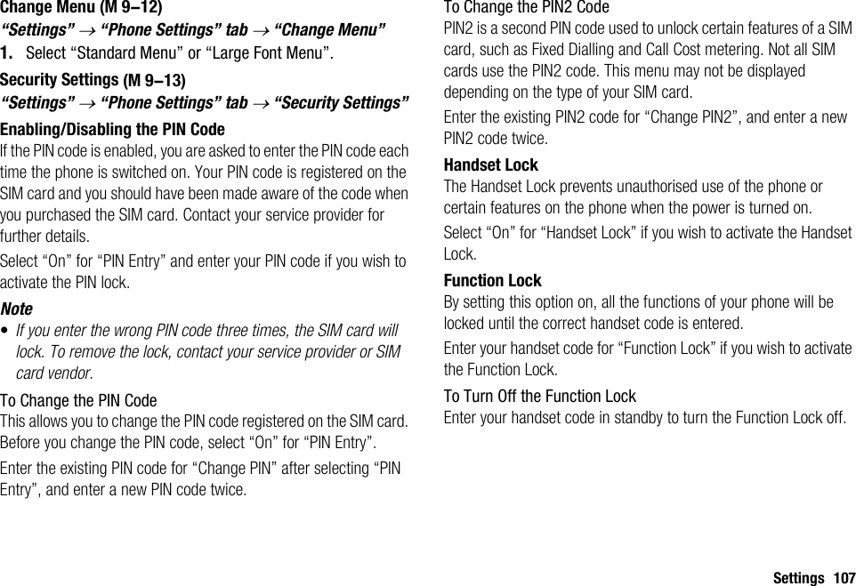 Settings 107Change Menu“Settings” → “Phone Settings” tab → “Change Menu”1. Select “Standard Menu” or “Large Font Menu”.Security Settings“Settings” → “Phone Settings” tab → “Security Settings”Enabling/Disabling the PIN CodeIf the PIN code is enabled, you are asked to enter the PIN code each time the phone is switched on. Your PIN code is registered on the SIM card and you should have been made aware of the code when you purchased the SIM card. Contact your service provider for further details.Select “On” for “PIN Entry” and enter your PIN code if you wish to activate the PIN lock.Note•If you enter the wrong PIN code three times, the SIM card will lock. To remove the lock, contact your service provider or SIM card vendor.To Change the PIN CodeThis allows you to change the PIN code registered on the SIM card. Before you change the PIN code, select “On” for “PIN Entry”.Enter the existing PIN code for “Change PIN” after selecting “PIN Entry”, and enter a new PIN code twice.To Change the PIN2 CodePIN2 is a second PIN code used to unlock certain features of a SIM card, such as Fixed Dialling and Call Cost metering. Not all SIM cards use the PIN2 code. This menu may not be displayed depending on the type of your SIM card.Enter the existing PIN2 code for “Change PIN2”, and enter a new PIN2 code twice.Handset LockThe Handset Lock prevents unauthorised use of the phone or certain features on the phone when the power is turned on.Select “On” for “Handset Lock” if you wish to activate the Handset Lock.Function LockBy setting this option on, all the functions of your phone will be locked until the correct handset code is entered.Enter your handset code for “Function Lock” if you wish to activate the Function Lock.To Turn Off the Function LockEnter your handset code in standby to turn the Function Lock off. (M 9-12) (M 9-13)