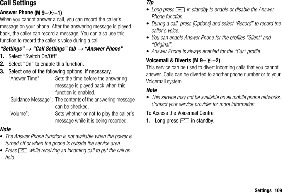 Settings 109Call SettingsAnswer PhoneWhen you cannot answer a call, you can record the caller’s message on your phone. After the answering message is played back, the caller can record a message. You can also use this function to record the caller’s voice during a call.“Settings” → “Call Settings” tab → “Answer Phone”1. Select “Switch On/Off”.2. Select “On” to enable this function.3. Select one of the following options, if necessary. “Answer Time”: Sets the time before the answering message is played back when this function is enabled. “Guidance Message”: The contents of the answering message can be checked.“Volume”: Sets whether or not to play the caller’s message while it is being recorded.Note•The Answer Phone function is not available when the power is turned off or when the phone is outside the service area.•Press F while receiving an incoming call to put the call on hold.Tip•Long press U in standby to enable or disable the Answer Phone function.•During a call, press [Options] and select “Record” to record the caller’s voice.•You can enable Answer Phone for the profiles “Silent” and “Original”.•Answer Phone is always enabled for the “Car” profile.Voicemail &amp; DivertsThis service can be used to divert incoming calls that you cannot answer. Calls can be diverted to another phone number or to your Voicemail system.Note•This service may not be available on all mobile phone networks. Contact your service provider for more information. To Access the Voicemail Centre1. Long press G in standby. (M 9-d-1) (M 9-d-2)