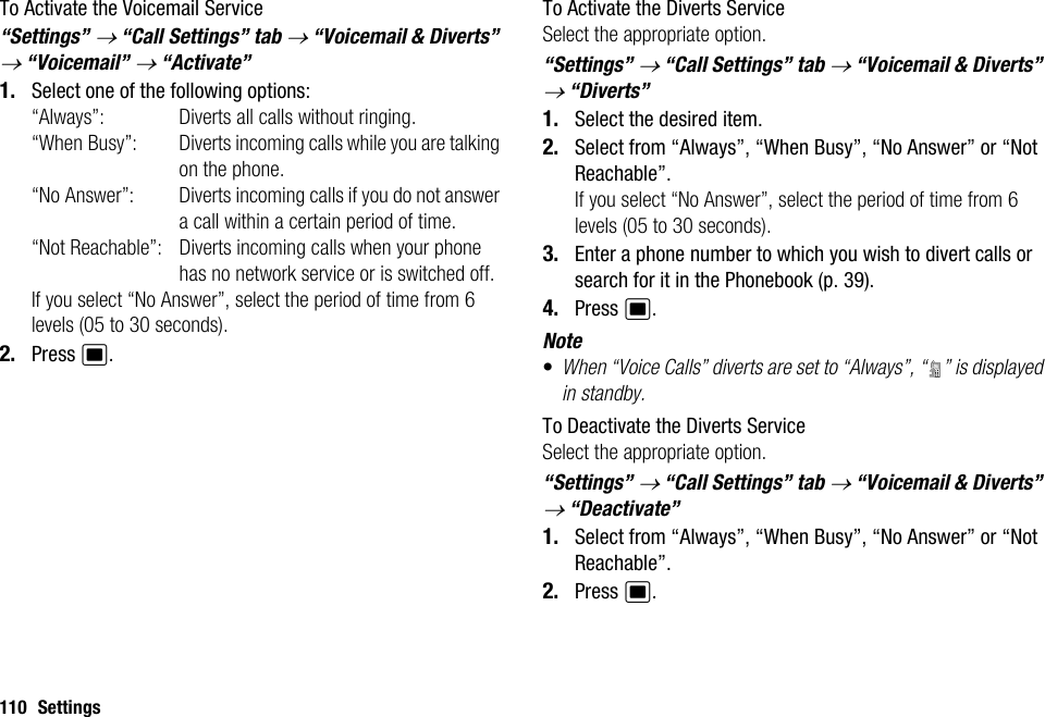110 SettingsTo Activate the Voicemail Service“Settings” → “Call Settings” tab → “Voicemail &amp; Diverts” → “Voicemail” → “Activate”1. Select one of the following options:“Always”: Diverts all calls without ringing.“When Busy”: Diverts incoming calls while you are talking on the phone.“No Answer”: Diverts incoming calls if you do not answer a call within a certain period of time.“Not Reachable”: Diverts incoming calls when your phone has no network service or is switched off.If you select “No Answer”, select the period of time from 6 levels (05 to 30 seconds).2. Press B.To Activate the Diverts ServiceSelect the appropriate option.“Settings” → “Call Settings” tab → “Voicemail &amp; Diverts” → “Diverts”1. Select the desired item.2. Select from “Always”, “When Busy”, “No Answer” or “Not Reachable”.If you select “No Answer”, select the period of time from 6 levels (05 to 30 seconds).3. Enter a phone number to which you wish to divert calls or search for it in the Phonebook (p. 39).4. Press B.Note•When “Voice Calls” diverts are set to “Always”, “ ” is displayed in standby.To Deactivate the Diverts ServiceSelect the appropriate option.“Settings” → “Call Settings” tab → “Voicemail &amp; Diverts” → “Deactivate”1. Select from “Always”, “When Busy”, “No Answer” or “Not Reachable”.2. Press B.