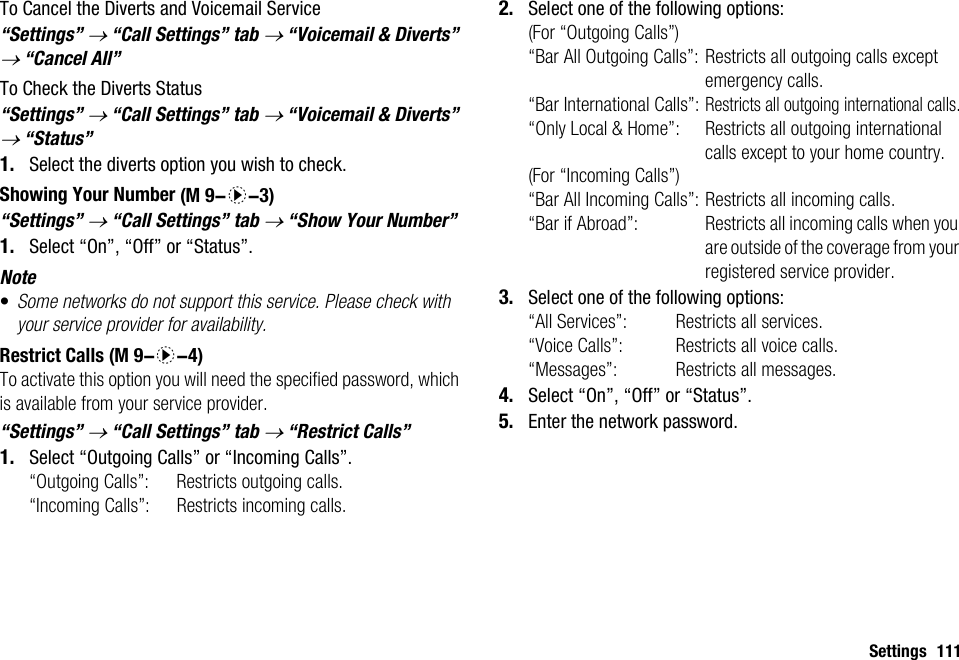 Settings 111To Cancel the Diverts and Voicemail Service“Settings” → “Call Settings” tab → “Voicemail &amp; Diverts” → “Cancel All”To Check the Diverts Status“Settings” → “Call Settings” tab → “Voicemail &amp; Diverts” → “Status”1. Select the diverts option you wish to check.Showing Your Number“Settings” → “Call Settings” tab → “Show Your Number”1. Select “On”, “Off” or “Status”.Note•Some networks do not support this service. Please check with your service provider for availability.Restrict CallsTo activate this option you will need the specified password, which is available from your service provider.“Settings” → “Call Settings” tab → “Restrict Calls”1. Select “Outgoing Calls” or “Incoming Calls”.“Outgoing Calls”: Restricts outgoing calls.“Incoming Calls”: Restricts incoming calls.2. Select one of the following options:(For “Outgoing Calls”)“Bar All Outgoing Calls”: Restricts all outgoing calls except emergency calls.“Bar International Calls”:Restricts all outgoing international calls.“Only Local &amp; Home”: Restricts all outgoing international calls except to your home country.(For “Incoming Calls”)“Bar All Incoming Calls”: Restricts all incoming calls.“Bar if Abroad”:  Restricts all incoming calls when you are outside of the coverage from your registered service provider.3. Select one of the following options:“All Services”:  Restricts all services.“Voice Calls”:  Restricts all voice calls.“Messages”:  Restricts all messages.4. Select “On”, “Off” or “Status”.5. Enter the network password. (M 9-d-3) (M 9-d-4)