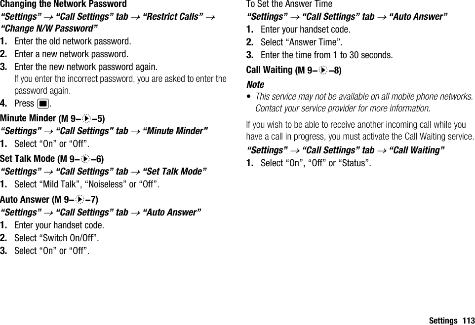 Settings 113Changing the Network Password“Settings” → “Call Settings” tab → “Restrict Calls” → “Change N/W Password”1. Enter the old network password.2. Enter a new network password.3. Enter the new network password again.If you enter the incorrect password, you are asked to enter the password again.4. Press B.Minute Minder“Settings” → “Call Settings” tab → “Minute Minder”1. Select “On” or “Off”.Set Talk Mode“Settings” → “Call Settings” tab → “Set Talk Mode”1. Select “Mild Talk”, “Noiseless” or “Off”.Auto Answer“Settings” → “Call Settings” tab → “Auto Answer”1. Enter your handset code.2. Select “Switch On/Off”.3. Select “On” or “Off”.To Set the Answer Time“Settings” → “Call Settings” tab → “Auto Answer”1. Enter your handset code.2. Select “Answer Time”.3. Enter the time from 1 to 30 seconds.Call WaitingNote•This service may not be available on all mobile phone networks. Contact your service provider for more information.If you wish to be able to receive another incoming call while you have a call in progress, you must activate the Call Waiting service.“Settings” → “Call Settings” tab → “Call Waiting”1. Select “On”, “Off” or “Status”. (M 9-d-5) (M 9-d-6) (M 9-d-7) (M 9-d-8)