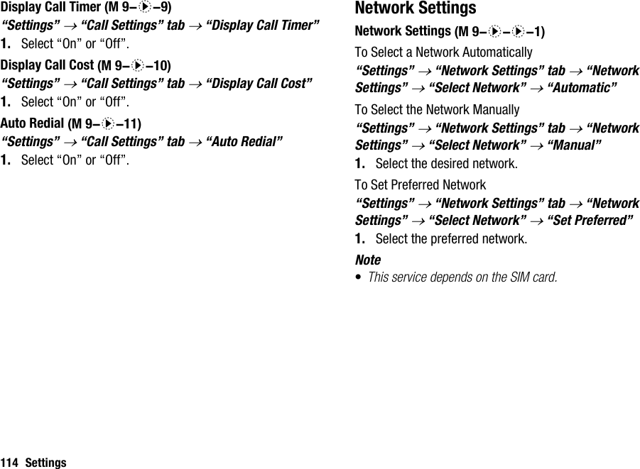 114 SettingsDisplay Call Timer“Settings” → “Call Settings” tab → “Display Call Timer”1. Select “On” or “Off”.Display Call Cost“Settings” → “Call Settings” tab → “Display Call Cost”1. Select “On” or “Off”.Auto Redial“Settings” → “Call Settings” tab → “Auto Redial”1. Select “On” or “Off”.Network SettingsNetwork SettingsTo Select a Network Automatically“Settings” → “Network Settings” tab → “Network Settings” → “Select Network” → “Automatic”To Select the Network Manually“Settings” → “Network Settings” tab → “Network Settings” → “Select Network” → “Manual”1. Select the desired network.To Set Preferred Network“Settings” → “Network Settings” tab → “Network Settings” → “Select Network” → “Set Preferred”1. Select the preferred network.Note•This service depends on the SIM card. (M 9-d-9) (M 9-d-10) (M 9-d-11) (M 9-d-d-1)