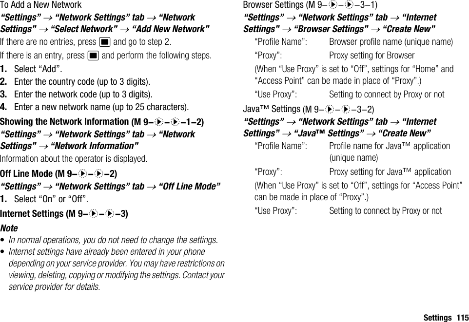 Settings 115To Add a New Network“Settings” → “Network Settings” tab → “Network Settings” → “Select Network” → “Add New Network”If there are no entries, press B and go to step 2.If there is an entry, press B and perform the following steps.1. Select “Add”.2. Enter the country code (up to 3 digits).3. Enter the network code (up to 3 digits).4. Enter a new network name (up to 25 characters).Showing the Network Information“Settings” → “Network Settings” tab → “Network Settings” → “Network Information”Information about the operator is displayed.Off Line Mode“Settings” → “Network Settings” tab → “Off Line Mode”1. Select “On” or “Off”.Internet SettingsNote•In normal operations, you do not need to change the settings.•Internet settings have already been entered in your phone depending on your service provider. You may have restrictions on viewing, deleting, copying or modifying the settings. Contact your service provider for details.Browser Settings“Settings” → “Network Settings” tab → “Internet Settings” → “Browser Settings” → “Create New”“Profile Name”:  Browser profile name (unique name)“Proxy”:  Proxy setting for Browser (When “Use Proxy” is set to “Off”, settings for “Home” and “Access Point” can be made in place of “Proxy”.)“Use Proxy”:  Setting to connect by Proxy or notJava™ Settings“Settings” → “Network Settings” tab → “Internet Settings” → “Java™ Settings” → “Create New”“Profile Name”: Profile name for Java™ application (unique name)“Proxy”: Proxy setting for Java™ application(When “Use Proxy” is set to “Off”, settings for “Access Point” can be made in place of “Proxy”.)“Use Proxy”:Setting to connect by Proxy or not (M 9-d-d-1-2) (M 9-d-d-2) (M 9-d-d-3) (M 9-d-d-3-1) (M 9-d-d-3-2)