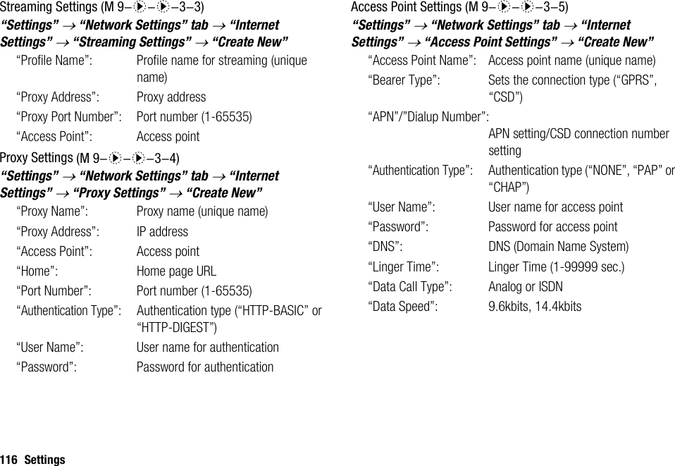 116 SettingsStreaming Settings“Settings” → “Network Settings” tab → “Internet Settings” → “Streaming Settings” → “Create New”“Profile Name”: Profile name for streaming (unique name)“Proxy Address”: Proxy address“Proxy Port Number”: Port number (1-65535)“Access Point”: Access pointProxy Settings“Settings” → “Network Settings” tab → “Internet Settings” → “Proxy Settings” → “Create New”“Proxy Name”:  Proxy name (unique name)“Proxy Address”: IP address“Access Point”: Access point“Home”: Home page URL“Port Number”: Port number (1-65535)“Authentication Type”: Authentication type (“HTTP-BASIC” or “HTTP-DIGEST”)“User Name”: User name for authentication“Password”: Password for authenticationAccess Point Settings“Settings” → “Network Settings” tab → “Internet Settings” → “Access Point Settings” → “Create New”“Access Point Name”: Access point name (unique name)“Bearer Type”: Sets the connection type (“GPRS”, “CSD”)“APN”/”Dialup Number”:APN setting/CSD connection number setting“Authentication Type”: Authentication type (“NONE”, “PAP” or “CHAP”)“User Name”: User name for access point“Password”: Password for access point“DNS”: DNS (Domain Name System)“Linger Time”: Linger Time (1-99999 sec.)“Data Call Type”: Analog or ISDN“Data Speed”: 9.6kbits, 14.4kbits (M 9-d-d-3-3) (M 9-d-d-3-4) (M 9-d-d-3-5)