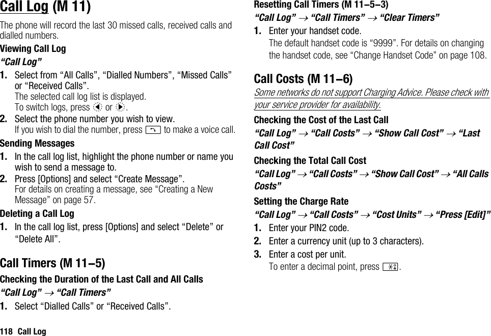 118 Call LogCall LogThe phone will record the last 30 missed calls, received calls and dialled numbers.Viewing Call Log“Call Log”1. Select from “All Calls”, “Dialled Numbers”, “Missed Calls” or “Received Calls”.The selected call log list is displayed.To switch logs, press c or d.2. Select the phone number you wish to view.If you wish to dial the number, press D to make a voice call.Sending Messages1. In the call log list, highlight the phone number or name you wish to send a message to.2. Press [Options] and select “Create Message”.For details on creating a message, see “Creating a New Message” on page 57.Deleting a Call Log1. In the call log list, press [Options] and select “Delete” or “Delete All”.Call TimersChecking the Duration of the Last Call and All Calls“Call Log” → “Call Timers”1. Select “Dialled Calls” or “Received Calls”.Resetting Call Timers“Call Log” → “Call Timers” → “Clear Timers”1. Enter your handset code.The default handset code is “9999”. For details on changing the handset code, see “Change Handset Code” on page 108.Call CostsSome networks do not support Charging Advice. Please check with your service provider for availability.Checking the Cost of the Last Call“Call Log” → “Call Costs” → “Show Call Cost” → “Last Call Cost”Checking the Total Call Cost“Call Log” → “Call Costs” → “Show Call Cost” → “All Calls Costs”Setting the Charge Rate“Call Log” → “Call Costs” → “Cost Units” → “Press [Edit]”1. Enter your PIN2 code.2. Enter a currency unit (up to 3 characters).3. Enter a cost per unit.To enter a decimal point, press P. (M 11) (M 11-5) (M 11-5-3) (M 11-6)
