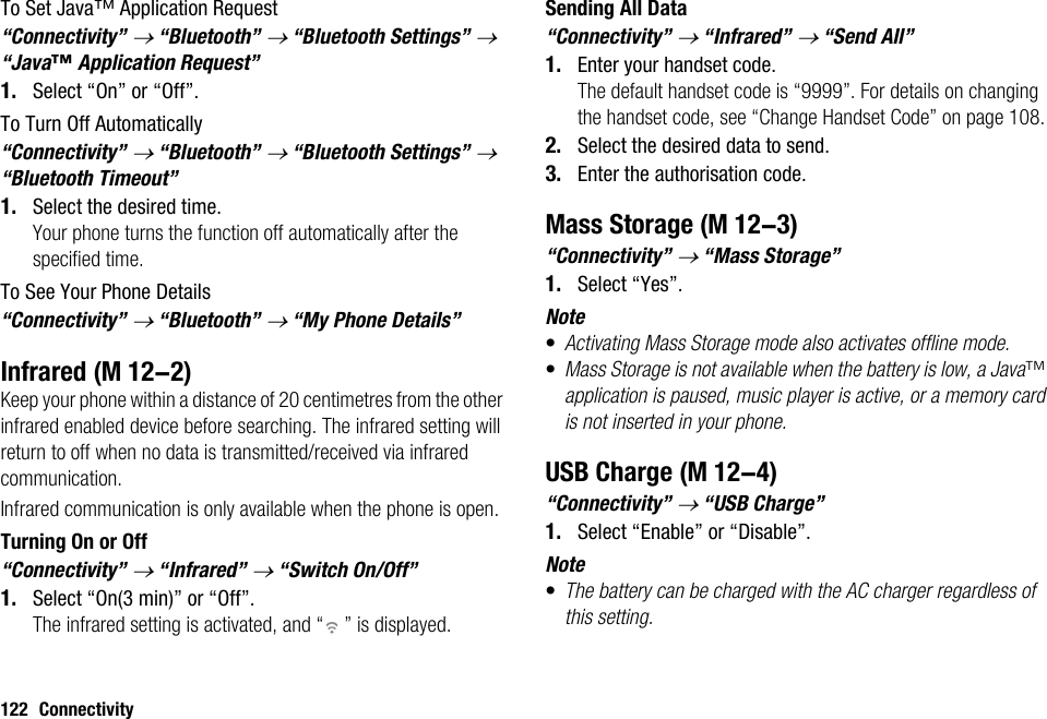 122 ConnectivityTo Set Java™ Application Request“Connectivity” → “Bluetooth” → “Bluetooth Settings” → “Java™ Application Request”1. Select “On” or “Off”.To Turn Off Automatically“Connectivity” → “Bluetooth” → “Bluetooth Settings” → “Bluetooth Timeout”1. Select the desired time.Your phone turns the function off automatically after the specified time.To See Your Phone Details“Connectivity” → “Bluetooth” → “My Phone Details”InfraredKeep your phone within a distance of 20 centimetres from the other infrared enabled device before searching. The infrared setting will return to off when no data is transmitted/received via infrared communication.Infrared communication is only available when the phone is open.Turning On or Off“Connectivity” → “Infrared” → “Switch On/Off”1. Select “On(3 min)” or “Off”.The infrared setting is activated, and “ ” is displayed.Sending All Data“Connectivity” → “Infrared” → “Send All”1. Enter your handset code.The default handset code is “9999”. For details on changing the handset code, see “Change Handset Code” on page 108.2. Select the desired data to send.3. Enter the authorisation code.Mass Storage“Connectivity” → “Mass Storage”1. Select “Yes”.Note•Activating Mass Storage mode also activates offline mode.•Mass Storage is not available when the battery is low, a Java™ application is paused, music player is active, or a memory card is not inserted in your phone.USB Charge“Connectivity” → “USB Charge”1. Select “Enable” or “Disable”.Note•The battery can be charged with the AC charger regardless of this setting. (M 12-2) (M 12-3) (M 12-4)