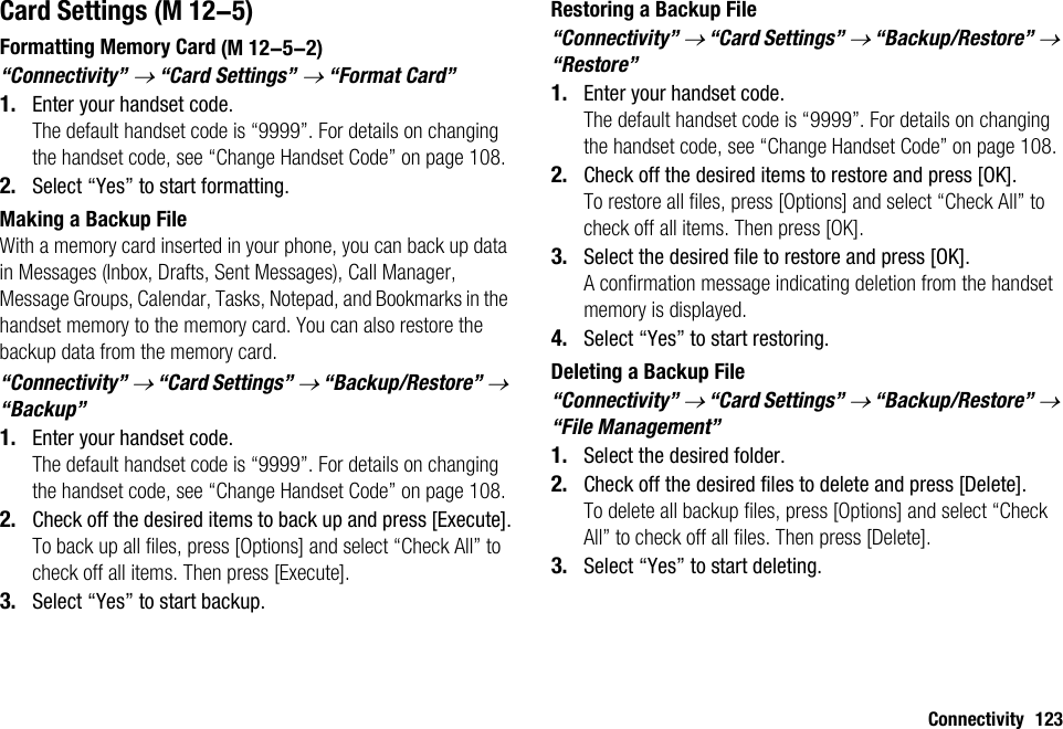 Connectivity 123Card SettingsFormatting Memory Card“Connectivity” → “Card Settings” → “Format Card”1. Enter your handset code.The default handset code is “9999”. For details on changing the handset code, see “Change Handset Code” on page 108.2. Select “Yes” to start formatting.Making a Backup FileWith a memory card inserted in your phone, you can back up data in Messages (Inbox, Drafts, Sent Messages), Call Manager, Message Groups, Calendar, Tasks, Notepad, and Bookmarks in the handset memory to the memory card. You can also restore the backup data from the memory card.“Connectivity” → “Card Settings” → “Backup/Restore” → “Backup”1. Enter your handset code.The default handset code is “9999”. For details on changing the handset code, see “Change Handset Code” on page 108.2. Check off the desired items to back up and press [Execute].To back up all files, press [Options] and select “Check All” to check off all items. Then press [Execute].3. Select “Yes” to start backup.Restoring a Backup File“Connectivity” → “Card Settings” → “Backup/Restore” → “Restore”1. Enter your handset code.The default handset code is “9999”. For details on changing the handset code, see “Change Handset Code” on page 108.2. Check off the desired items to restore and press [OK].To restore all files, press [Options] and select “Check All” to check off all items. Then press [OK].3. Select the desired file to restore and press [OK].A confirmation message indicating deletion from the handset memory is displayed.4. Select “Yes” to start restoring.Deleting a Backup File“Connectivity” → “Card Settings” → “Backup/Restore” → “File Management”1. Select the desired folder.2. Check off the desired files to delete and press [Delete].To delete all backup files, press [Options] and select “Check All” to check off all files. Then press [Delete].3. Select “Yes” to start deleting. (M 12-5) (M 12-5-2)