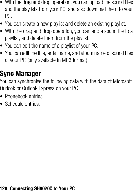 128 Connecting SH9020C to Your PC• With the drag and drop operation, you can upload the sound files and the playlists from your PC, and also download them to your PC.• You can create a new playlist and delete an existing playlist.• With the drag and drop operation, you can add a sound file to a playlist, and delete them from the playlist. • You can edit the name of a playlist of your PC.• You can edit the title, artist name, and album name of sound files of your PC (only available in MP3 format).Sync ManagerYou can synchronise the following data with the data of Microsoft Outlook or Outlook Express on your PC.• Phonebook entries.• Schedule entries.