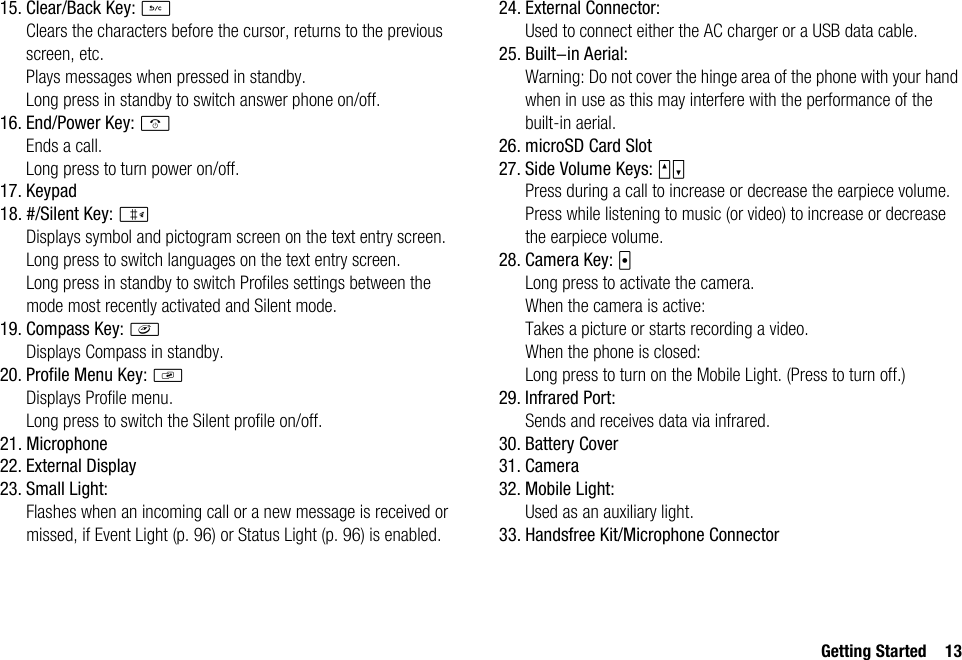 Getting Started 1315. Clear/Back Key: UClears the characters before the cursor, returns to the previous screen, etc.Plays messages when pressed in standby.Long press in standby to switch answer phone on/off.16. End/Power Key: FEnds a call.Long press to turn power on/off.17. Keypad18. #/Silent Key: RDisplays symbol and pictogram screen on the text entry screen.Long press to switch languages on the text entry screen.Long press in standby to switch Profiles settings between the mode most recently activated and Silent mode.19. Compass Key: fDisplays Compass in standby.20. Profile Menu Key: gDisplays Profile menu.Long press to switch the Silent profile on/off.21. Microphone22. External Display23. Small Light:Flashes when an incoming call or a new message is received or missed, if Event Light (p. 96) or Status Light (p. 96) is enabled.24. External Connector:Used to connect either the AC charger or a USB data cable.25. Built-in Aerial:Warning: Do not cover the hinge area of the phone with your hand when in use as this may interfere with the performance of the built-in aerial.26. microSD Card Slot27. Side Volume Keys: VWPress during a call to increase or decrease the earpiece volume.Press while listening to music (or video) to increase or decrease the earpiece volume.28. Camera Key: XLong press to activate the camera.When the camera is active:Takes a picture or starts recording a video.When the phone is closed:Long press to turn on the Mobile Light. (Press to turn off.)29. Infrared Port:Sends and receives data via infrared.30. Battery Cover31. Camera32. Mobile Light:Used as an auxiliary light.33. Handsfree Kit/Microphone Connector