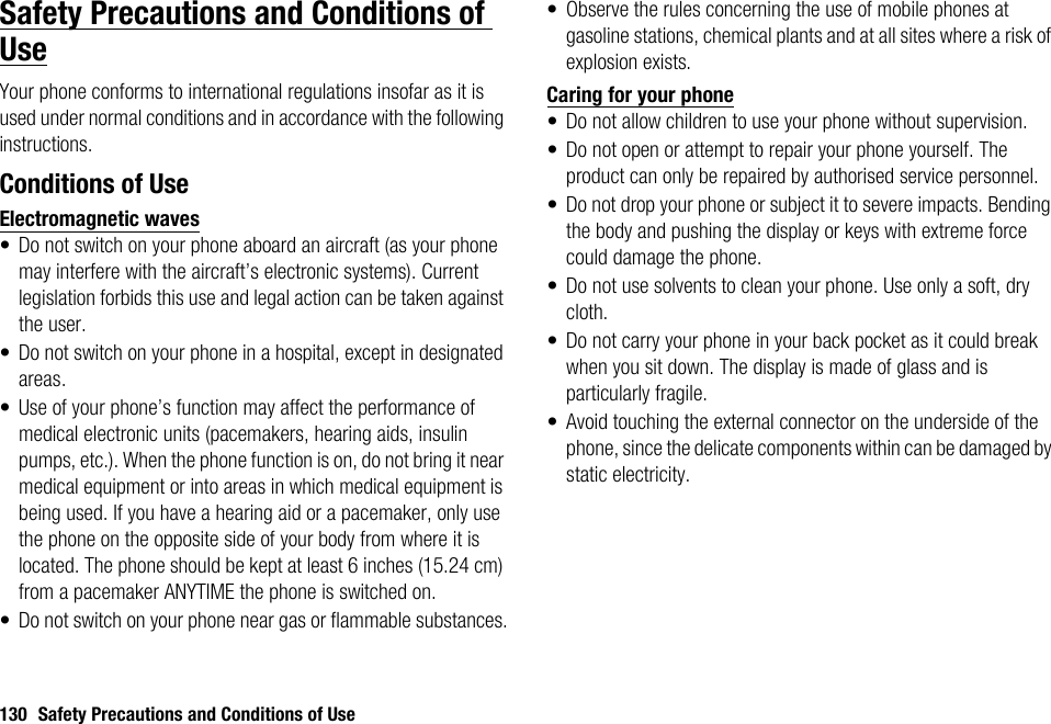 130 Safety Precautions and Conditions of UseSafety Precautions and Conditions of UseYour phone conforms to international regulations insofar as it is used under normal conditions and in accordance with the following instructions.Conditions of UseElectromagnetic waves• Do not switch on your phone aboard an aircraft (as your phone may interfere with the aircraft’s electronic systems). Current legislation forbids this use and legal action can be taken against the user.• Do not switch on your phone in a hospital, except in designated areas.• Use of your phone’s function may affect the performance of medical electronic units (pacemakers, hearing aids, insulin pumps, etc.). When the phone function is on, do not bring it near medical equipment or into areas in which medical equipment is being used. If you have a hearing aid or a pacemaker, only use the phone on the opposite side of your body from where it is located. The phone should be kept at least 6 inches (15.24 cm) from a pacemaker ANYTIME the phone is switched on.• Do not switch on your phone near gas or flammable substances.• Observe the rules concerning the use of mobile phones at gasoline stations, chemical plants and at all sites where a risk of explosion exists.Caring for your phone• Do not allow children to use your phone without supervision.• Do not open or attempt to repair your phone yourself. The product can only be repaired by authorised service personnel.• Do not drop your phone or subject it to severe impacts. Bending the body and pushing the display or keys with extreme force could damage the phone.• Do not use solvents to clean your phone. Use only a soft, dry cloth.• Do not carry your phone in your back pocket as it could break when you sit down. The display is made of glass and is particularly fragile.• Avoid touching the external connector on the underside of the phone, since the delicate components within can be damaged by static electricity.