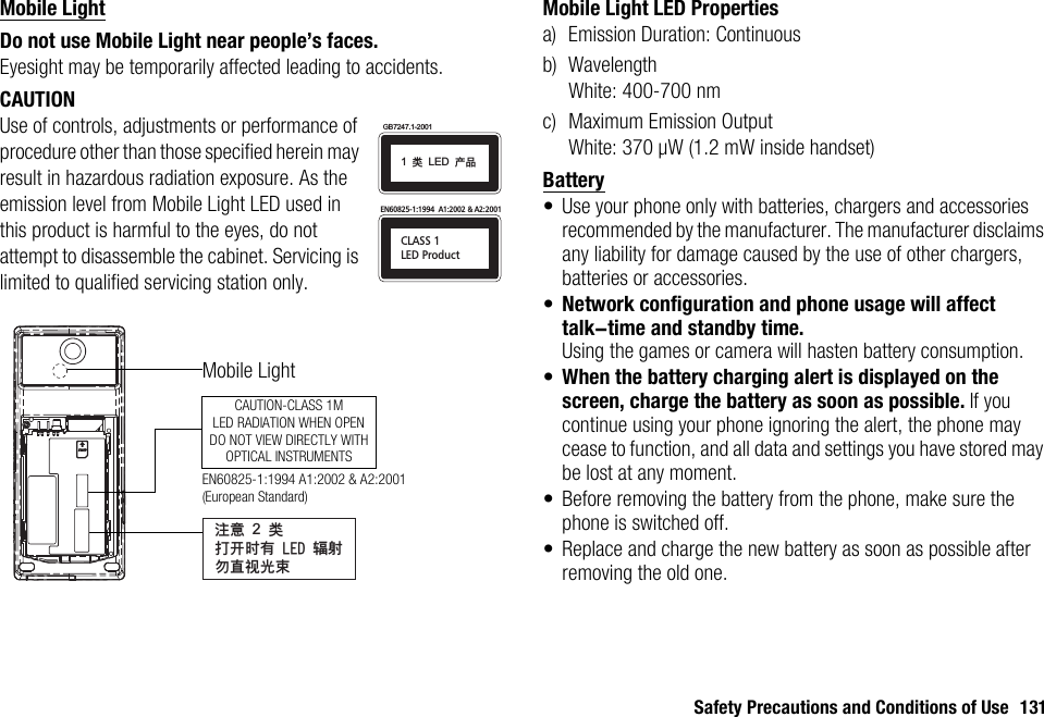 Safety Precautions and Conditions of Use 131Mobile LightDo not use Mobile Light near people’s faces.Eyesight may be temporarily affected leading to accidents.CAUTIONUse of controls, adjustments or performance of procedure other than those specified herein may result in hazardous radiation exposure. As the emission level from Mobile Light LED used in this product is harmful to the eyes, do not attempt to disassemble the cabinet. Servicing is limited to qualified servicing station only.Mobile Light LED Propertiesa) Emission Duration: Continuousb) WavelengthWhite: 400-700 nmc) Maximum Emission OutputWhite: 370 µW (1.2 mW inside handset)Battery• Use your phone only with batteries, chargers and accessories recommended by the manufacturer. The manufacturer disclaims any liability for damage caused by the use of other chargers, batteries or accessories.•Network configuration and phone usage will affect talk-time and standby time.Using the games or camera will hasten battery consumption.•When the battery charging alert is displayed on the screen, charge the battery as soon as possible. If you continue using your phone ignoring the alert, the phone may cease to function, and all data and settings you have stored may be lost at any moment.• Before removing the battery from the phone, make sure the phone is switched off.• Replace and charge the new battery as soon as possible after removing the old one.CLASS 1LED ProductEN60825-1:1994  A1:2002 &amp; A2:2001GB7247.1-20011!ಢ!LED!ޘອᓖፀ!2!ಢࡌఎဟᎌ!MFE!६࿴ᇖᒇ၁਒ၦCAUTION-CLASS 1MLED RADIATION WHEN OPENDO NOT VIEW DIRECTLY WITHOPTICAL INSTRUMENTSMobile LightEN60825-1:1994 A1:2002 &amp; A2:2001 (European Standard)