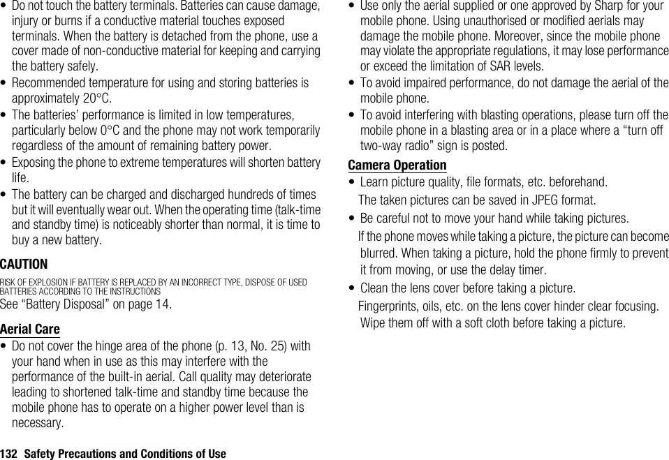 132 Safety Precautions and Conditions of Use• Do not touch the battery terminals. Batteries can cause damage, injury or burns if a conductive material touches exposed terminals. When the battery is detached from the phone, use a cover made of non-conductive material for keeping and carrying the battery safely.• Recommended temperature for using and storing batteries is approximately 20°C.• The batteries’ performance is limited in low temperatures, particularly below 0°C and the phone may not work temporarily regardless of the amount of remaining battery power.• Exposing the phone to extreme temperatures will shorten battery life.• The battery can be charged and discharged hundreds of times but it will eventually wear out. When the operating time (talk-time and standby time) is noticeably shorter than normal, it is time to buy a new battery.CAUTIONRISK OF EXPLOSION IF BATTERY IS REPLACED BY AN INCORRECT TYPE, DISPOSE OF USED BATTERIES ACCORDING TO THE INSTRUCTIONSSee “Battery Disposal” on page 14.Aerial Care• Do not cover the hinge area of the phone (p. 13, No. 25) with your hand when in use as this may interfere with the performance of the built-in aerial. Call quality may deteriorate leading to shortened talk-time and standby time because the mobile phone has to operate on a higher power level than is necessary.• Use only the aerial supplied or one approved by Sharp for your mobile phone. Using unauthorised or modified aerials may damage the mobile phone. Moreover, since the mobile phone may violate the appropriate regulations, it may lose performance or exceed the limitation of SAR levels.• To avoid impaired performance, do not damage the aerial of the mobile phone.• To avoid interfering with blasting operations, please turn off the mobile phone in a blasting area or in a place where a “turn off two-way radio” sign is posted.Camera Operation• Learn picture quality, file formats, etc. beforehand.The taken pictures can be saved in JPEG format.• Be careful not to move your hand while taking pictures.If the phone moves while taking a picture, the picture can become blurred. When taking a picture, hold the phone firmly to prevent it from moving, or use the delay timer.• Clean the lens cover before taking a picture.Fingerprints, oils, etc. on the lens cover hinder clear focusing. Wipe them off with a soft cloth before taking a picture.