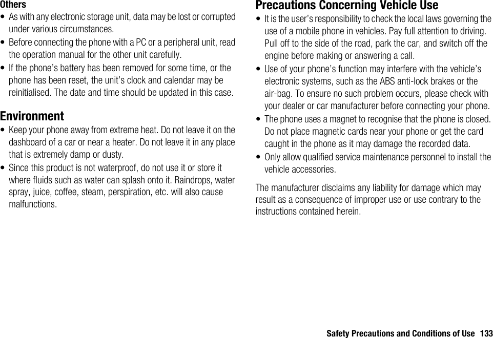 Safety Precautions and Conditions of Use 133Others• As with any electronic storage unit, data may be lost or corrupted under various circumstances.• Before connecting the phone with a PC or a peripheral unit, read the operation manual for the other unit carefully.• If the phone’s battery has been removed for some time, or the phone has been reset, the unit’s clock and calendar may be reinitialised. The date and time should be updated in this case.Environment• Keep your phone away from extreme heat. Do not leave it on the dashboard of a car or near a heater. Do not leave it in any place that is extremely damp or dusty.• Since this product is not waterproof, do not use it or store it where fluids such as water can splash onto it. Raindrops, water spray, juice, coffee, steam, perspiration, etc. will also cause malfunctions.Precautions Concerning Vehicle Use• It is the user’s responsibility to check the local laws governing the use of a mobile phone in vehicles. Pay full attention to driving. Pull off to the side of the road, park the car, and switch off the engine before making or answering a call.• Use of your phone’s function may interfere with the vehicle’s electronic systems, such as the ABS anti-lock brakes or the air-bag. To ensure no such problem occurs, please check with your dealer or car manufacturer before connecting your phone.• The phone uses a magnet to recognise that the phone is closed. Do not place magnetic cards near your phone or get the card caught in the phone as it may damage the recorded data.• Only allow qualified service maintenance personnel to install the vehicle accessories.The manufacturer disclaims any liability for damage which may result as a consequence of improper use or use contrary to the instructions contained herein.