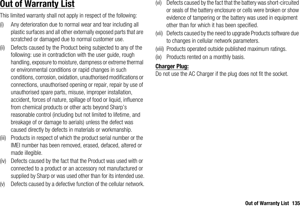 Out of Warranty List 135Out of Warranty ListThis limited warranty shall not apply in respect of the following:(i) Any deterioration due to normal wear and tear including all plastic surfaces and all other externally exposed parts that are scratched or damaged due to normal customer use.(ii) Defects caused by the Product being subjected to any of the following: use in contradiction with the user guide, rough handling, exposure to moisture, dampness or extreme thermal or environmental conditions or rapid changes in such conditions, corrosion, oxidation, unauthorised modifications or connections, unauthorised opening or repair, repair by use of unauthorised spare parts, misuse, improper installation, accident, forces of nature, spillage of food or liquid, influence from chemical products or other acts beyond Sharp’s reasonable control (including but not limited to lifetime, and breakage of or damage to aerials) unless the defect was caused directly by defects in materials or workmanship.(iii) Products in respect of which the product serial number or the IMEI number has been removed, erased, defaced, altered or made illegible.(iv) Defects caused by the fact that the Product was used with or connected to a product or an accessory not manufactured or supplied by Sharp or was used other than for its intended use.(v) Defects caused by a defective function of the cellular network.(vi) Defects caused by the fact that the battery was short-circuited or seals of the battery enclosure or cells were broken or show evidence of tampering or the battery was used in equipment other than for which it has been specified.(vii) Defects caused by the need to upgrade Products software due to changes in cellular network parameters.(viii) Products operated outside published maximum ratings.(ix) Products rented on a monthly basis.Charger Plug:Do not use the AC Charger if the plug does not fit the socket.