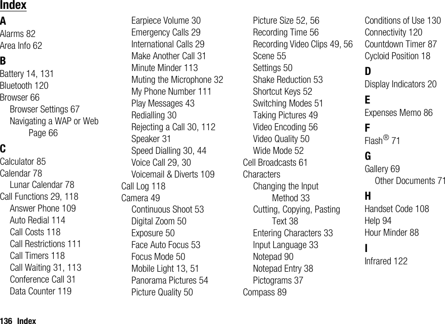 136 IndexIndexAAlarms 82Area Info 62BBattery 14, 131Bluetooth 120Browser 66Browser Settings 67Navigating a WAP or Web Page 66CCalculator 85Calendar 78Lunar Calendar 78Call Functions 29, 118Answer Phone 109Auto Redial 114Call Costs 118Call Restrictions 111Call Timers 118Call Waiting 31, 113Conference Call 31Data Counter 119Earpiece Volume 30Emergency Calls 29International Calls 29Make Another Call 31Minute Minder 113Muting the Microphone 32My Phone Number 111Play Messages 43Redialling 30Rejecting a Call 30, 112Speaker 31Speed Dialling 30, 44Voice Call 29, 30Voicemail &amp; Diverts 109Call Log 118Camera 49Continuous Shoot 53Digital Zoom 50Exposure 50Face Auto Focus 53Focus Mode 50Mobile Light 13, 51Panorama Pictures 54Picture Quality 50Picture Size 52, 56Recording Time 56Recording Video Clips 49, 56Scene 55Settings 50Shake Reduction 53Shortcut Keys 52Switching Modes 51Taking Pictures 49Video Encoding 56Video Quality 50Wide Mode 52Cell Broadcasts 61CharactersChanging the Input Method 33Cutting, Copying, Pasting Text 38Entering Characters 33Input Language 33Notepad 90Notepad Entry 38Pictograms 37Compass 89Conditions of Use 130Connectivity 120Countdown Timer 87Cycloid Position 18DDisplay Indicators 20EExpenses Memo 86FFlash®71GGallery 69Other Documents 71HHandset Code 108Help 94Hour Minder 88IInfrared 122