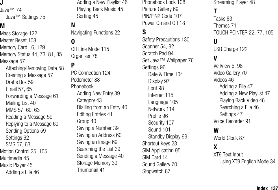 Index 137JJava™ 74Java™ Settings 75MMass Storage 122Master Reset 108Memory Card 16, 129Memory Status 44, 73, 81, 85Message 57Attaching/Removing Data 58Creating a Message 57Drafts Box 59Email 57, 65Forwarding a Message 61Mailing List 40MMS 57, 60, 63Reading a Message 59Replying to a Message 60Sending Options 59Settings 62SMS 57, 63Motion Control 25, 105Multimedia 45Music Player 45Adding a File 46Adding a New Playlist 46Playing Back Music 45Sorting 45NNavigating Functions 22OOff Line Mode 115Organiser 78PPC Connection 124Pedometer 88PhonebookAdding New Entry 39Category 43Dialling from an Entry 40Editing Entries 41Group 40Saving a Number 39Saving an Address 60Saving an Image 69Searching the List 39Sending a Message 40Storage Memory 39Thumbnail 41Phonebook Lock 108Picture Gallery 69PIN/PIN2 Code 107Power On and Off 18SSafety Precautions 130Scanner 54, 92Scratch Pad 94Set Java™ Wallpaper 76Settings 96Date &amp; Time 104Display 97Font 98Internet 115Language 105Network 114Profile 96Security 107Sound 101Standby Display 99Shortcut Keys 23SIM Application 95SIM Card 14Sound Gallery 70Stopwatch 87Streaming Player 48TTasks 83Themes 71TOUCH POINTER 22, 77, 105UUSB Charge 122VVeilView 5, 98Video Gallery 70Videos 46Adding a File 47Adding a New Playlist 47Playing Back Video 46Searching a File 46Settings 47Voice Recorder 91WWorld Clock 87XXT9 Text InputUsing XT9 English Mode 34