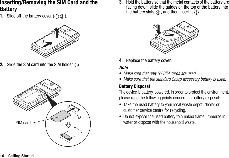 14 Getting StartedInserting/Removing the SIM Card and the Battery1. Slide off the battery cover ( ).2. Slide the SIM card into the SIM holder  .3. Hold the battery so that the metal contacts of the battery are facing down, slide the guides on the top of the battery into the battery slots  , and then insert it  .4. Replace the battery cover.Note•Make sure that only 3V SIM cards are used.•Make sure that the standard Sharp accessory battery is used.Battery DisposalThe device is battery-powered. In order to protect the environment, please read the following points concerning battery disposal:• Take the used battery to your local waste depot, dealer or customer service centre for recycling.• Do not expose the used battery to a naked flame, immerse in water or dispose with the household waste.123SIM card54