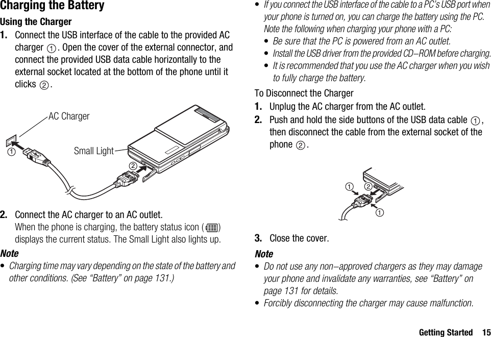 Getting Started 15Charging the BatteryUsing the Charger1. Connect the USB interface of the cable to the provided AC charger  . Open the cover of the external connector, and connect the provided USB data cable horizontally to the external socket located at the bottom of the phone until it clicks .2. Connect the AC charger to an AC outlet.When the phone is charging, the battery status icon ( ) displays the current status. The Small Light also lights up.Note•Charging time may vary depending on the state of the battery and other conditions. (See “Battery” on page 131.)•If you connect the USB interface of the cable to a PC’s USB port when your phone is turned on, you can charge the battery using the PC.Note the following when charging your phone with a PC:•Be sure that the PC is powered from an AC outlet.•Install the USB driver from the provided CD-ROM before charging.•It is recommended that you use the AC charger when you wish to fully charge the battery.To Disconnect the Charger1. Unplug the AC charger from the AC outlet.2. Push and hold the side buttons of the USB data cable  , then disconnect the cable from the external socket of the phone .3. Close the cover.Note•Do not use any non-approved chargers as they may damage your phone and invalidate any warranties, see “Battery” on page 131 for details.•Forcibly disconnecting the charger may cause malfunction.12AC ChargerSmall Light