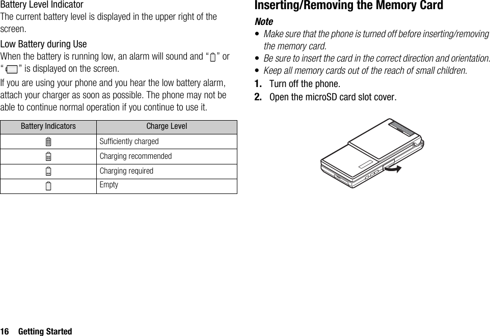 16 Getting StartedBattery Level IndicatorThe current battery level is displayed in the upper right of the screen.Low Battery during UseWhen the battery is running low, an alarm will sound and “ ” or “ ” is displayed on the screen.If you are using your phone and you hear the low battery alarm, attach your charger as soon as possible. The phone may not be able to continue normal operation if you continue to use it.Inserting/Removing the Memory CardNote•Make sure that the phone is turned off before inserting/removing the memory card.•Be sure to insert the card in the correct direction and orientation.•Keep all memory cards out of the reach of small children.1. Turn off the phone.2. Open the microSD card slot cover.Battery Indicators Charge LevelSufficiently chargedCharging recommendedCharging requiredEmpty