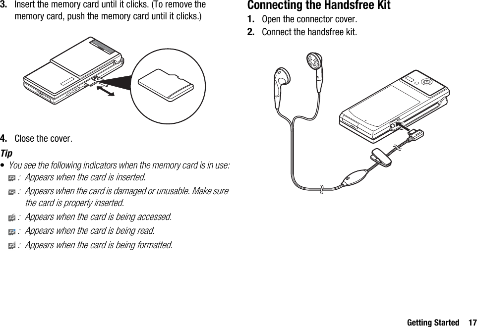 Getting Started 173. Insert the memory card until it clicks. (To remove the memory card, push the memory card until it clicks.)4. Close the cover.Tip•You see the following indicators when the memory card is in use:: Appears when the card is inserted.: Appears when the card is damaged or unusable. Make sure the card is properly inserted.: Appears when the card is being accessed.: Appears when the card is being read.: Appears when the card is being formatted.Connecting the Handsfree Kit1. Open the connector cover.2. Connect the handsfree kit.