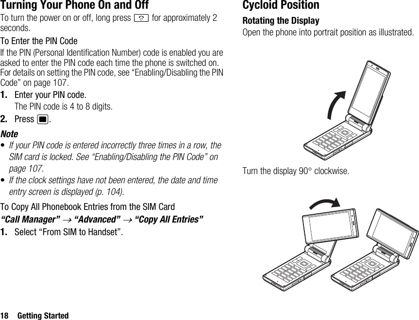 18 Getting StartedTurning Your Phone On and OffTo turn the power on or off, long press F for approximately 2 seconds.To Enter the PIN CodeIf the PIN (Personal Identification Number) code is enabled you are asked to enter the PIN code each time the phone is switched on. For details on setting the PIN code, see “Enabling/Disabling the PIN Code” on page 107.1. Enter your PIN code.The PIN code is 4 to 8 digits.2. Press B.Note•If your PIN code is entered incorrectly three times in a row, the SIM card is locked. See “Enabling/Disabling the PIN Code” on page 107.•If the clock settings have not been entered, the date and time entry screen is displayed (p. 104).To Copy All Phonebook Entries from the SIM Card“Call Manager” → “Advanced” → “Copy All Entries”1. Select “From SIM to Handset”.Cycloid PositionRotating the DisplayOpen the phone into portrait position as illustrated.Turn the display 90° clockwise.