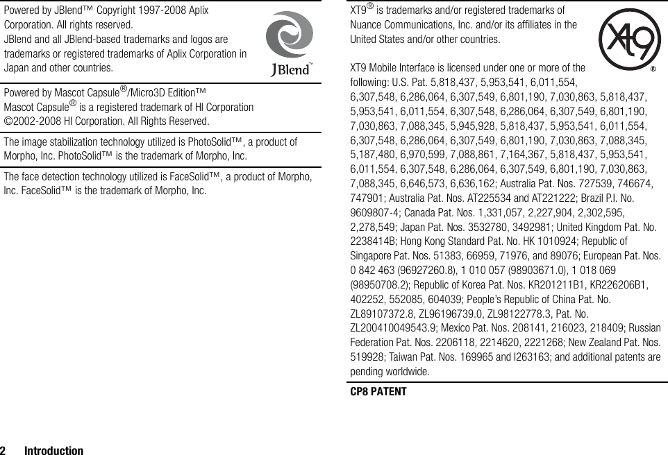 2 IntroductionPowered by JBlend™ Copyright 1997-2008 Aplix Corporation. All rights reserved.JBlend and all JBlend-based trademarks and logos are trademarks or registered trademarks of Aplix Corporation in Japan and other countries.Powered by Mascot Capsule®/Micro3D Edition™Mascot Capsule® is a registered trademark of HI Corporation©2002-2008 HI Corporation. All Rights Reserved.The image stabilization technology utilized is PhotoSolid™, a product of Morpho, Inc. PhotoSolid™ is the trademark of Morpho, Inc.The face detection technology utilized is FaceSolid™, a product of Morpho, Inc. FaceSolid™ is the trademark of Morpho, Inc.XT9® is trademarks and/or registered trademarks of Nuance Communications, Inc. and/or its affiliates in the United States and/or other countries. XT9 Mobile Interface is licensed under one or more of the following: U.S. Pat. 5,818,437, 5,953,541, 6,011,554, 6,307,548, 6,286,064, 6,307,549, 6,801,190, 7,030,863, 5,818,437, 5,953,541, 6,011,554, 6,307,548, 6,286,064, 6,307,549, 6,801,190, 7,030,863, 7,088,345, 5,945,928, 5,818,437, 5,953,541, 6,011,554, 6,307,548, 6,286,064, 6,307,549, 6,801,190, 7,030,863, 7,088,345, 5,187,480, 6,970,599, 7,088,861, 7,164,367, 5,818,437, 5,953,541, 6,011,554, 6,307,548, 6,286,064, 6,307,549, 6,801,190, 7,030,863, 7,088,345, 6,646,573, 6,636,162; Australia Pat. Nos. 727539, 746674, 747901; Australia Pat. Nos. AT225534 and AT221222; Brazil P.I. No. 9609807-4; Canada Pat. Nos. 1,331,057, 2,227,904, 2,302,595, 2,278,549; Japan Pat. Nos. 3532780, 3492981; United Kingdom Pat. No. 2238414B; Hong Kong Standard Pat. No. HK 1010924; Republic of Singapore Pat. Nos. 51383, 66959, 71976, and 89076; European Pat. Nos. 0 842 463 (96927260.8), 1 010 057 (98903671.0), 1 018 069 (98950708.2); Republic of Korea Pat. Nos. KR201211B1, KR226206B1, 402252, 552085, 604039; People’s Republic of China Pat. No. ZL89107372.8, ZL96196739.0, ZL98122778.3, Pat. No. ZL200410049543.9; Mexico Pat. Nos. 208141, 216023, 218409; Russian Federation Pat. Nos. 2206118, 2214620, 2221268; New Zealand Pat. Nos. 519928; Taiwan Pat. Nos. 169965 and I263163; and additional patents are pending worldwide.CP8 PATENT