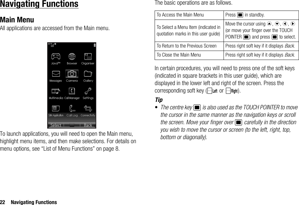 22 Navigating FunctionsNavigating FunctionsMain MenuAll applications are accessed from the Main menu.To launch applications, you will need to open the Main menu, highlight menu items, and then make selections. For details on menu options, see “List of Menu Functions” on page 8.The basic operations are as follows.In certain procedures, you will need to press one of the soft keys (indicated in square brackets in this user guide), which are displayed in the lower left and right of the screen. Press the corresponding soft key (A or C).Tip•The centre key B is also used as the TOUCH POINTER to move the cursor in the same manner as the navigation keys or scroll the screen. Move your finger over B carefully in the direction you wish to move the cursor or screen (to the left, right, top, bottom or diagonally).To Access the Main Menu Press B in standby.To Select a Menu Item (indicated in quotation marks in this user guide)Move the cursor using a, b, c, d (or move your finger over the TOUCH POINTER B) and press B to select.To Return to the Previous Screen Press right soft key if it displays Back.To Close the Main Menu Press right soft key if it displays Back.