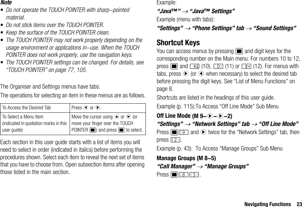 Navigating Functions 23Note•Do not operate the TOUCH POINTER with sharp-pointed material.•Do not stick items over the TOUCH POINTER.•Keep the surface of the TOUCH POINTER clean.•The TOUCH POINTER may not work properly depending on the usage environment or applications in-use. When the TOUCH POINTER does not work properly, use the navigation keys.•The TOUCH POINTER settings can be changed. For details, see “TOUCH POINTER” on page 77, 105.The Organiser and Settings menus have tabs.The operations for selecting an item in these menus are as follows.Each section in this user guide starts with a list of items you will need to select in order (indicated in italics) before performing the procedures shown. Select each item to reveal the next set of items that you have to choose from. Open subsection items after opening those listed in the main section.Example:“Java™” → “Java™ Settings”Example (menu with tabs):“Settings” → “Phone Settings” tab → “Sound Settings”Shortcut KeysYou can access menus by pressing B and digit keys for the corresponding number on the Main menu. For numbers 10 to 12, press B and P (10), Q (11) or R (12). For menus with tabs, press d (or c when necessary) to select the desired tab before pressing the digit keys. See “List of Menu Functions” on page 8.Shortcuts are listed in the headings of this user guide.Example (p. 115):To Access “Off Line Mode” Sub MenuOff Line Mode“Settings” → “Network Settings” tab → “Off Line Mode”Press BO and d twice for the “Network Settings” tab, then press H.Example (p. 43): To Access “Manage Groups” Sub MenuManage Groups“Call Manager” → “Manage Groups”Press BNK.To Access the Desired Tab Press c or d.To Select a Menu Item(indicated in quotation marks in this user guide)Move the cursor using a or b (or move your finger over the TOUCH POINTER B) and press B to select. (M 9-d-d-2) (M 8-5)