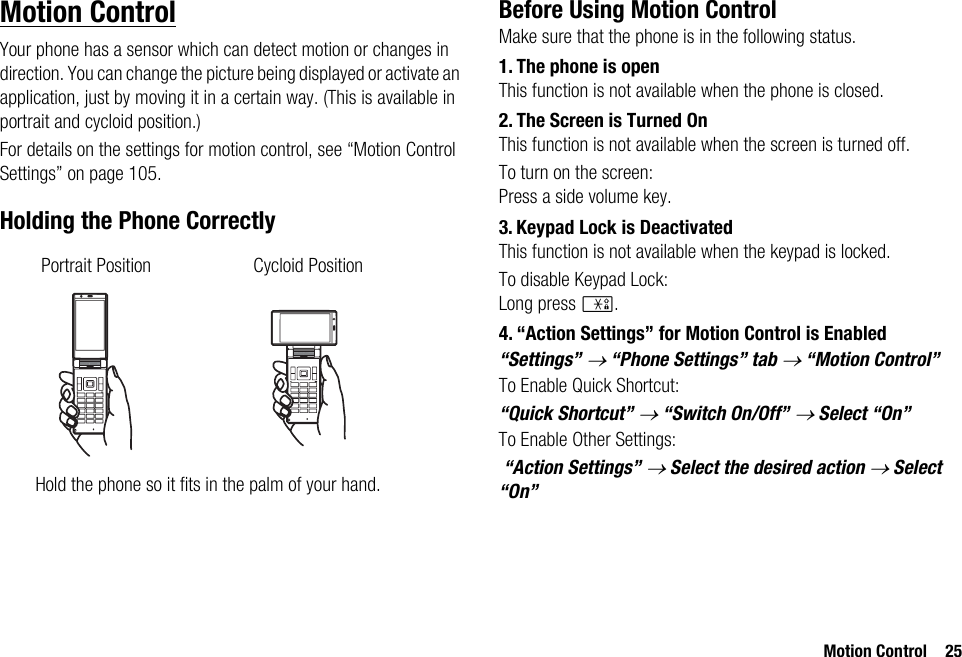 Motion Control 25Motion ControlYour phone has a sensor which can detect motion or changes in direction. You can change the picture being displayed or activate an application, just by moving it in a certain way. (This is available in portrait and cycloid position.)For details on the settings for motion control, see “Motion Control Settings” on page 105.Holding the Phone CorrectlyBefore Using Motion ControlMake sure that the phone is in the following status.1. The phone is openThis function is not available when the phone is closed.2. The Screen is Turned OnThis function is not available when the screen is turned off.To turn on the screen:Press a side volume key.3. Keypad Lock is DeactivatedThis function is not available when the keypad is locked.To disable Keypad Lock:Long press P.4. “Action Settings” for Motion Control is Enabled“Settings” → “Phone Settings” tab → “Motion Control” To Enable Quick Shortcut:“Quick Shortcut” → “Switch On/Off” → Select “On”To Enable Other Settings: “Action Settings” → Select the desired action → Select “On”Portrait Position Cycloid PositionHold the phone so it fits in the palm of your hand.
