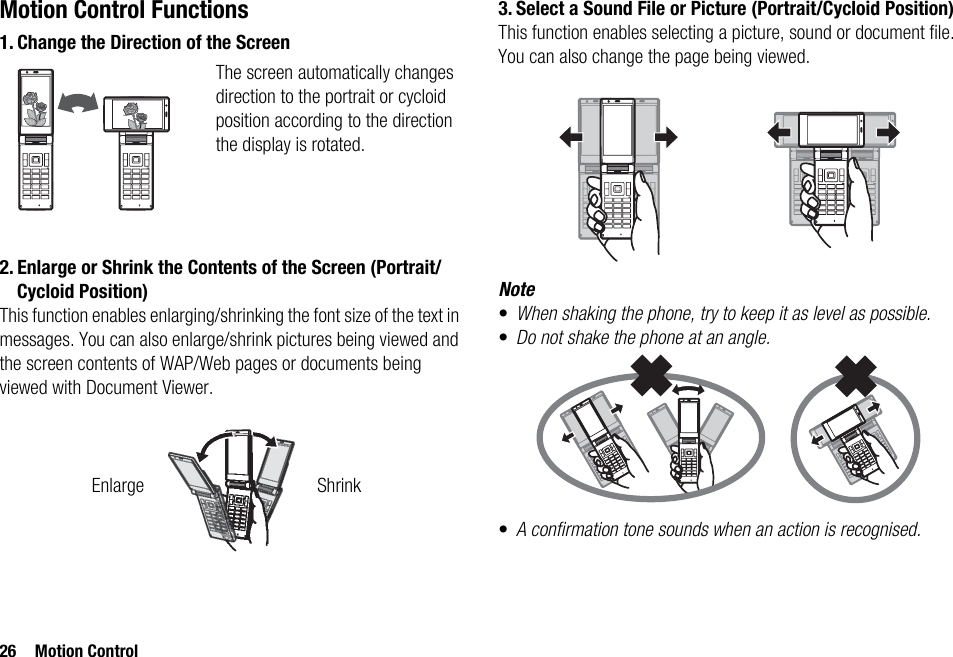 26 Motion ControlMotion Control Functions1. Change the Direction of the Screen2. Enlarge or Shrink the Contents of the Screen (Portrait/Cycloid Position)This function enables enlarging/shrinking the font size of the text in messages. You can also enlarge/shrink pictures being viewed and the screen contents of WAP/Web pages or documents being viewed with Document Viewer.3. Select a Sound File or Picture (Portrait/Cycloid Position)This function enables selecting a picture, sound or document file. You can also change the page being viewed.Note•When shaking the phone, try to keep it as level as possible.•Do not shake the phone at an angle.•A confirmation tone sounds when an action is recognised.The screen automatically changes direction to the portrait or cycloid position according to the direction the display is rotated.Enlarge Shrink