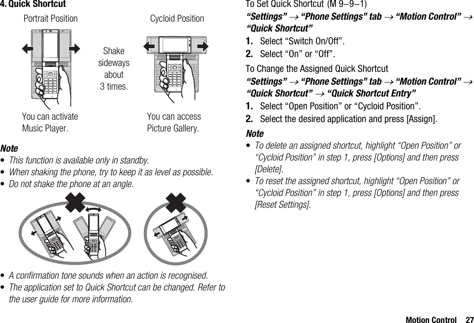 Motion Control 274. Quick ShortcutNote•This function is available only in standby.•When shaking the phone, try to keep it as level as possible.•Do not shake the phone at an angle.•A confirmation tone sounds when an action is recognised.•The application set to Quick Shortcut can be changed. Refer to the user guide for more information.To Set Quick Shortcut“Settings” → “Phone Settings” tab → “Motion Control” → “Quick Shortcut”1. Select “Switch On/Off”.2. Select “On” or “Off”.To Change the Assigned Quick Shortcut“Settings” → “Phone Settings” tab → “Motion Control” → “Quick Shortcut” → “Quick Shortcut Entry”1. Select “Open Position” or “Cycloid Position”.2. Select the desired application and press [Assign].Note•To delete an assigned shortcut, highlight “Open Position” or “Cycloid Position” in step 1, press [Options] and then press [Delete].•To reset the assigned shortcut, highlight “Open Position” or “Cycloid Position” in step 1, press [Options] and then press [Reset Settings].Portrait Position Cycloid PositionShake sideways about 3times.You can activate Music Player.You can access Picture Gallery. (M 9-9-1)