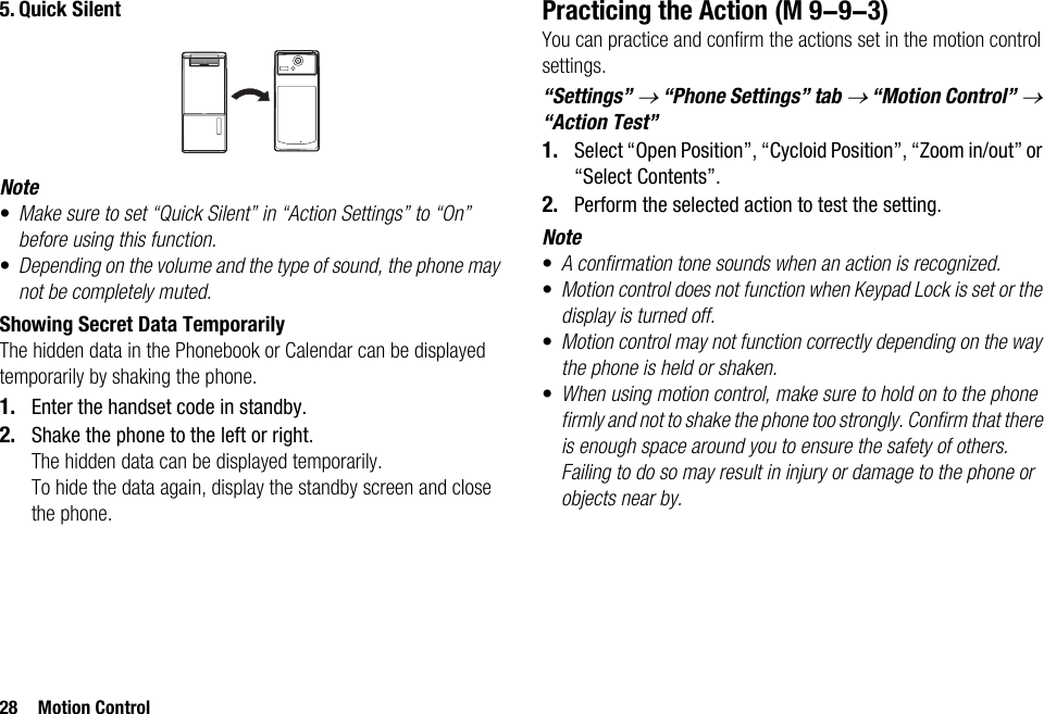 28 Motion Control5. Quick SilentNote•Make sure to set “Quick Silent” in “Action Settings” to “On” before using this function.•Depending on the volume and the type of sound, the phone may not be completely muted.Showing Secret Data TemporarilyThe hidden data in the Phonebook or Calendar can be displayed temporarily by shaking the phone.1. Enter the handset code in standby.2. Shake the phone to the left or right.The hidden data can be displayed temporarily.To hide the data again, display the standby screen and close the phone.Practicing the ActionYou can practice and confirm the actions set in the motion control settings.“Settings” → “Phone Settings” tab → “Motion Control” → “Action Test”1. Select “Open Position”, “Cycloid Position”, “Zoom in/out” or “Select Contents”.2. Perform the selected action to test the setting.Note•A confirmation tone sounds when an action is recognized.•Motion control does not function when Keypad Lock is set or the display is turned off.•Motion control may not function correctly depending on the way the phone is held or shaken.•When using motion control, make sure to hold on to the phone firmly and not to shake the phone too strongly. Confirm that there is enough space around you to ensure the safety of others. Failing to do so may result in injury or damage to the phone or objects near by. (M 9-9-3)