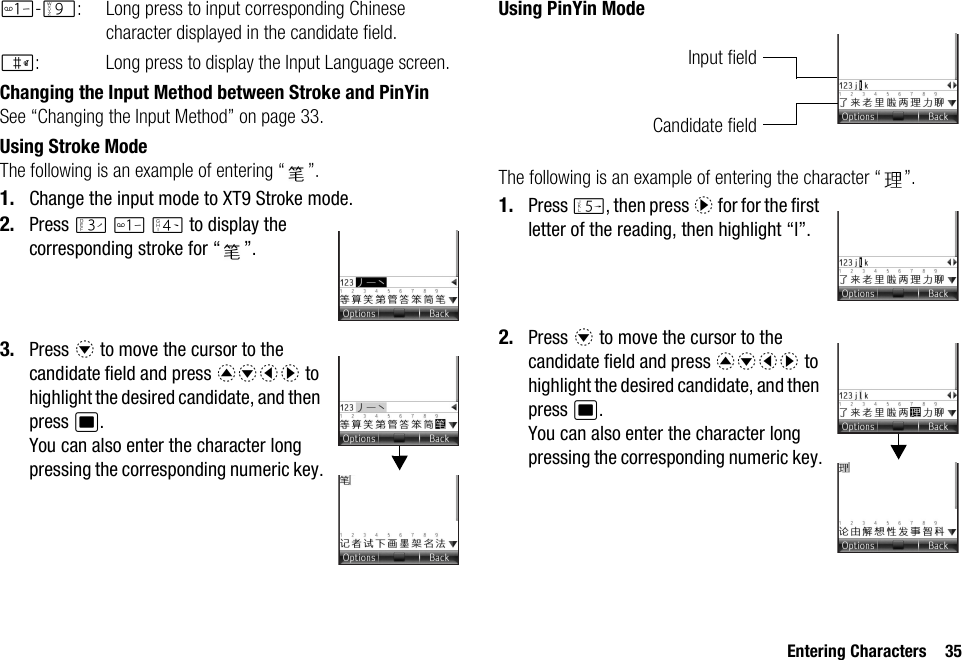 Entering Characters 35G-O: Long press to input corresponding Chinese character displayed in the candidate field.R: Long press to display the Input Language screen.Changing the Input Method between Stroke and PinYinSee “Changing the Input Method” on page 33.Using Stroke ModeThe following is an example of entering “ ”.1. Change the input mode to XT9 Stroke mode.2. Press I G J to display the corresponding stroke for “ ”.3. Press b to move the cursor to the candidate field and press abcd to highlight the desired candidate, and then press B. You can also enter the character long pressing the corresponding numeric key.Using PinYin ModeThe following is an example of entering the character “ ”.1. Press K, then press d for for the first letter of the reading, then highlight “l”.2. Press b to move the cursor to the candidate field and press abcd to highlight the desired candidate, and then press B. You can also enter the character long pressing the corresponding numeric key.Candidate fieldInput field