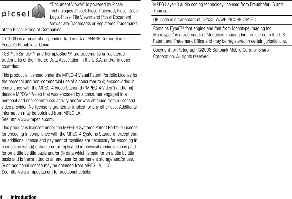 4 Introduction“Document Viewer” is powered by Picsel Technologies. Picsel, Picsel Powered, Picsel Cube Logo, Picsel File Viewer and Picsel Document Viewer are Trademarks or Registered Trademarks of the Picsel Group of Companies.CYCLOID is a registration-pending trademark of SHARP Corporation in People’s Republic of China.IrSS™, IrSimple™ and IrSimpleShot™ are trademarks or registered trademarks of the Infrared Data Association in the U.S.A. and/or in other countries.This product is licensed under the MPEG-4 Visual Patent Portfolio License for the personal and non-commercial use of a consumer to (i) encode video in compliance with the MPEG-4 Video Standard (“MPEG-4 Video”) and/or (ii) decode MPEG-4 Video that was encoded by a consumer engaged in a personal and non-commercial activity and/or was obtained from a licensed video provider. No license is granted or implied for any other use. Additional information may be obtained from MPEG LA. See http://www.mpegla.com.This product is licensed under the MPEG-4 Systems Patent Portfolio License for encoding in compliance with the MPEG-4 Systems Standard, except that an additional license and payment of royalties are necessary for encoding in connection with (i) data stored or replicated in physical media which is paid for on a title by title basis and/or (ii) data which is paid for on a title by title basis and is transmitted to an end user for permanent storage and/or use. Such additional license may be obtained from MPEG LA, LLC. See http://www.mpegla.com for additional details.MPEG Layer-3 audio coding technology licensed from Fraunhofer IIS and Thomson.QR Code is a trademark of DENSO WAVE INCORPORATED.Contains iType™ font engine and font from Monotype Imaging Inc.Monotype® is a trademark of Monotype Imaging Inc. registered in the U.S. Patent and Trademark Office and may be registered in certain jurisdictions.Copyright for Pictograph ©2008 Softbank Mobile Corp. or Sharp Corporation. All rights reserved.