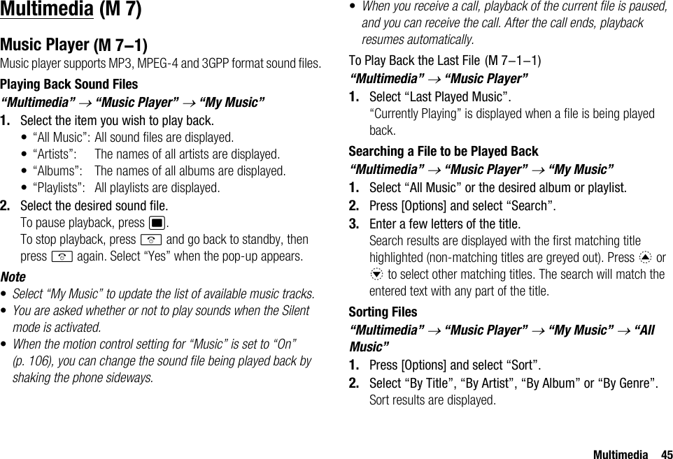 Multimedia 45MultimediaMusic PlayerMusic player supports MP3, MPEG-4 and 3GPP format sound files. Playing Back Sound Files“Multimedia” → “Music Player” → “My Music”1. Select the item you wish to play back.• “All Music”: All sound files are displayed.• “Artists”: The names of all artists are displayed.• “Albums”: The names of all albums are displayed.• “Playlists”: All playlists are displayed.2. Select the desired sound file.To pause playback, press B.To stop playback, press F and go back to standby, then press F again. Select “Yes” when the pop-up appears.Note•Select “My Music” to update the list of available music tracks. •You are asked whether or not to play sounds when the Silent mode is activated.•When the motion control setting for “Music” is set to “On” (p. 106), you can change the sound file being played back by shaking the phone sideways.•When you receive a call, playback of the current file is paused, and you can receive the call. After the call ends, playback resumes automatically.To Play Back the Last File“Multimedia” → “Music Player”1. Select “Last Played Music”.“Currently Playing” is displayed when a file is being played back.Searching a File to be Played Back“Multimedia” → “Music Player” → “My Music”1. Select “All Music” or the desired album or playlist.2. Press [Options] and select “Search”.3. Enter a few letters of the title.Search results are displayed with the first matching title highlighted (non-matching titles are greyed out). Press a or b to select other matching titles. The search will match the entered text with any part of the title.Sorting Files“Multimedia” → “Music Player” → “My Music” → “All Music”1. Press [Options] and select “Sort”.2. Select “By Title”, “By Artist”, “By Album” or “By Genre”.Sort results are displayed. (M 7) (M 7-1)  (M 7-1-1)