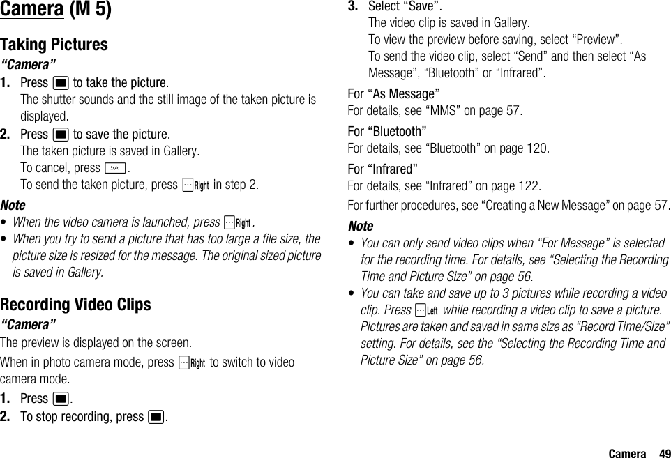 Camera 49CameraTaking Pictures“Camera”1. Press B to take the picture.The shutter sounds and the still image of the taken picture is displayed.2. Press B to save the picture.The taken picture is saved in Gallery.To cancel, press U.To send the taken picture, press C in step 2.Note•When the video camera is launched, press C.•When you try to send a picture that has too large a file size, the picture size is resized for the message. The original sized picture is saved in Gallery.Recording Video Clips“Camera”The preview is displayed on the screen.When in photo camera mode, press C to switch to video camera mode.1. Press B.2. To stop recording, press B.3. Select “Save”.The video clip is saved in Gallery.To view the preview before saving, select “Preview”.To send the video clip, select “Send” and then select “As Message”, “Bluetooth” or “Infrared”.For “As Message”For details, see “MMS” on page 57.For “Bluetooth”For details, see “Bluetooth” on page 120.For “Infrared”For details, see “Infrared” on page 122.For further procedures, see “Creating a New Message” on page 57.Note•You can only send video clips when “For Message” is selected for the recording time. For details, see “Selecting the Recording Time and Picture Size” on page 56.•You can take and save up to 3 pictures while recording a video clip. Press A while recording a video clip to save a picture. Pictures are taken and saved in same size as “Record Time/Size” setting. For details, see the “Selecting the Recording Time and Picture Size” on page 56. (M 5)