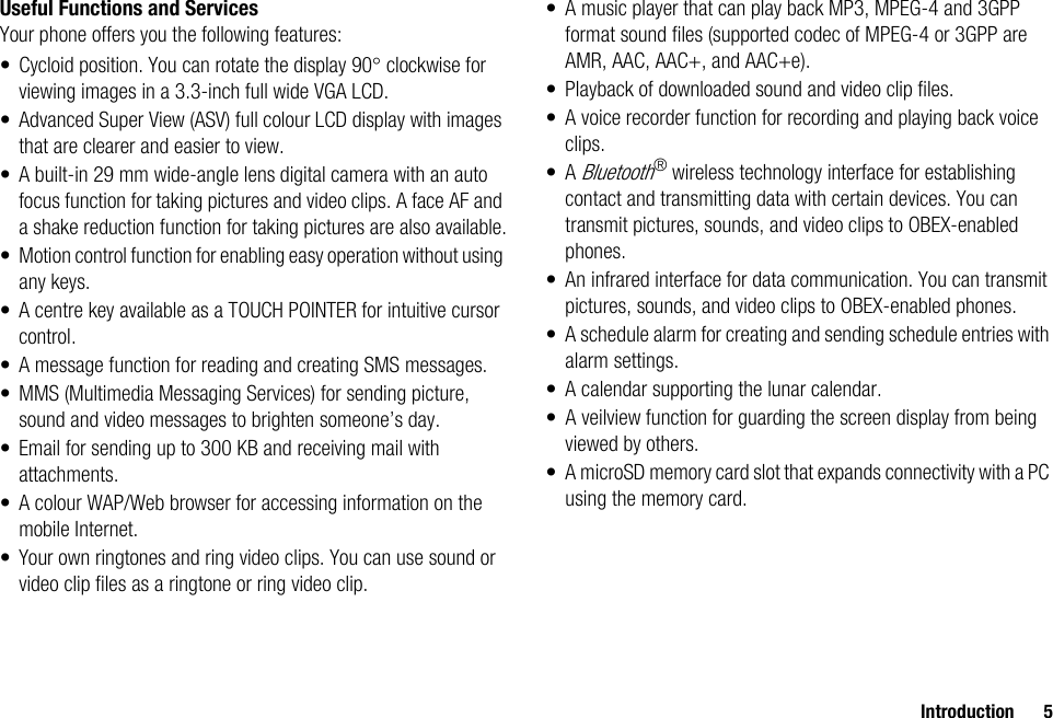 Introduction 5Useful Functions and ServicesYour phone offers you the following features:• Cycloid position. You can rotate the display 90° clockwise for viewing images in a 3.3-inch full wide VGA LCD.• Advanced Super View (ASV) full colour LCD display with images that are clearer and easier to view.• A built-in 29 mm wide-angle lens digital camera with an auto focus function for taking pictures and video clips. A face AF and a shake reduction function for taking pictures are also available.• Motion control function for enabling easy operation without using any keys.• A centre key available as a TOUCH POINTER for intuitive cursor control.• A message function for reading and creating SMS messages.• MMS (Multimedia Messaging Services) for sending picture, sound and video messages to brighten someone’s day.• Email for sending up to 300 KB and receiving mail with attachments.• A colour WAP/Web browser for accessing information on the mobile Internet.• Your own ringtones and ring video clips. You can use sound or video clip files as a ringtone or ring video clip.• A music player that can play back MP3, MPEG-4 and 3GPP format sound files (supported codec of MPEG-4 or 3GPP are AMR, AAC, AAC+, and AAC+e).• Playback of downloaded sound and video clip files.• A voice recorder function for recording and playing back voice clips.•A Bluetooth® wireless technology interface for establishing contact and transmitting data with certain devices. You can transmit pictures, sounds, and video clips to OBEX-enabled phones.• An infrared interface for data communication. You can transmit pictures, sounds, and video clips to OBEX-enabled phones.• A schedule alarm for creating and sending schedule entries with alarm settings.• A calendar supporting the lunar calendar.• A veilview function for guarding the screen display from being viewed by others.• A microSD memory card slot that expands connectivity with a PC using the memory card.