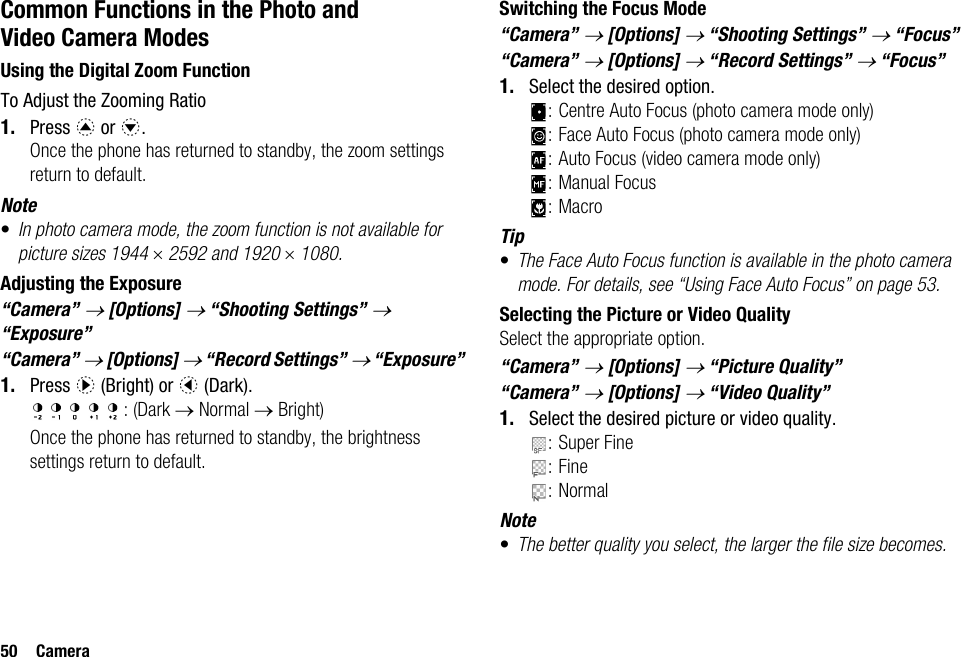 50 CameraCommon Functions in the Photo and Video Camera ModesUsing the Digital Zoom FunctionTo Adjust the Zooming Ratio1. Press a or b.Once the phone has returned to standby, the zoom settings return to default.Note•In photo camera mode, the zoom function is not available for picture sizes 1944 × 2592 and 1920 × 1080.Adjusting the Exposure“Camera” → [Options] → “Shooting Settings” → “Exposure”“Camera” → [Options] → “Record Settings” → “Exposure”1. Press d (Bright) or c (Dark).: (Dark → Normal → Bright)Once the phone has returned to standby, the brightness settings return to default.Switching the Focus Mode“Camera” → [Options] → “Shooting Settings” → “Focus”“Camera” → [Options] → “Record Settings” → “Focus”1. Select the desired option.: Centre Auto Focus (photo camera mode only): Face Auto Focus (photo camera mode only): Auto Focus (video camera mode only): Manual Focus:MacroTip•The Face Auto Focus function is available in the photo camera mode. For details, see “Using Face Auto Focus” on page 53.Selecting the Picture or Video QualitySelect the appropriate option.“Camera” → [Options] → “Picture Quality”“Camera” → [Options] → “Video Quality”1. Select the desired picture or video quality.: Super Fine:Fine:NormalNote•The better quality you select, the larger the file size becomes.