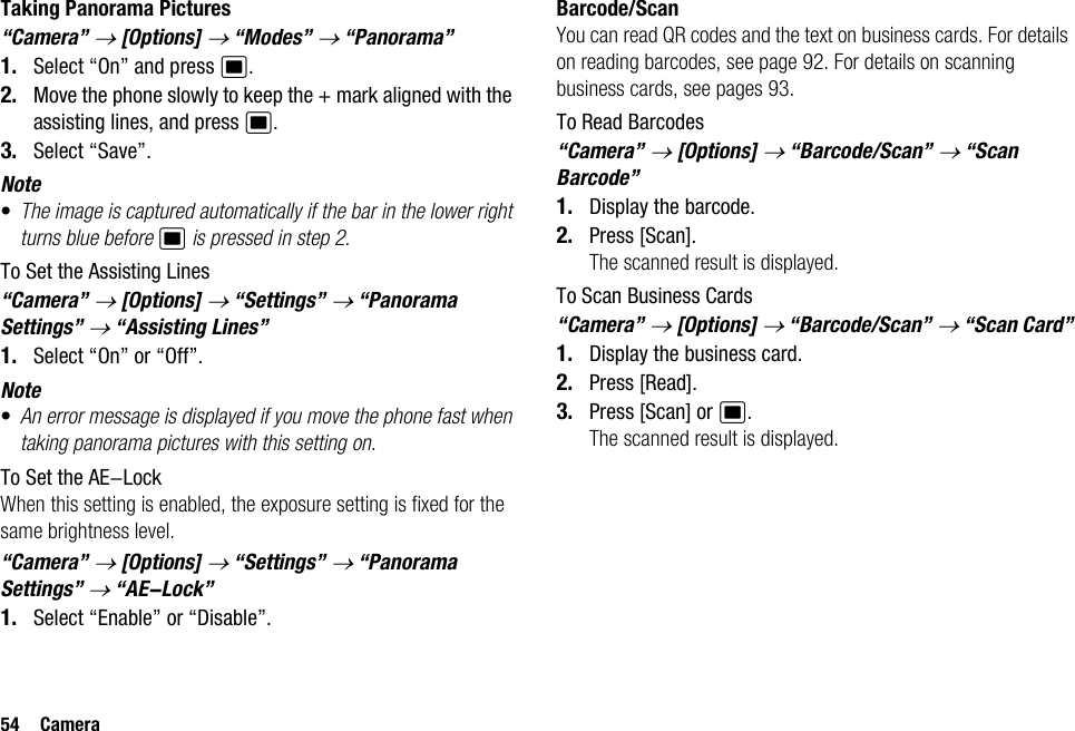 54 CameraTaking Panorama Pictures“Camera” → [Options] → “Modes” → “Panorama”1. Select “On” and press B.2. Move the phone slowly to keep the + mark aligned with the assisting lines, and press B.3. Select “Save”.Note•The image is captured automatically if the bar in the lower right turns blue before B is pressed in step 2.To Set the Assisting Lines“Camera” → [Options] → “Settings” → “Panorama Settings” → “Assisting Lines”1. Select “On” or “Off”.Note•An error message is displayed if you move the phone fast when taking panorama pictures with this setting on.To Set the AE-LockWhen this setting is enabled, the exposure setting is fixed for the same brightness level.“Camera” → [Options] → “Settings” → “Panorama Settings” → “AE-Lock”1. Select “Enable” or “Disable”.Barcode/ScanYou can read QR codes and the text on business cards. For details on reading barcodes, see page 92. For details on scanning business cards, see pages 93.To Read Barcodes“Camera” → [Options] → “Barcode/Scan” → “Scan Barcode”1. Display the barcode.2. Press [Scan].The scanned result is displayed.To Scan Business Cards“Camera” → [Options] → “Barcode/Scan” → “Scan Card”1. Display the business card.2. Press [Read].3. Press [Scan] or B.The scanned result is displayed.