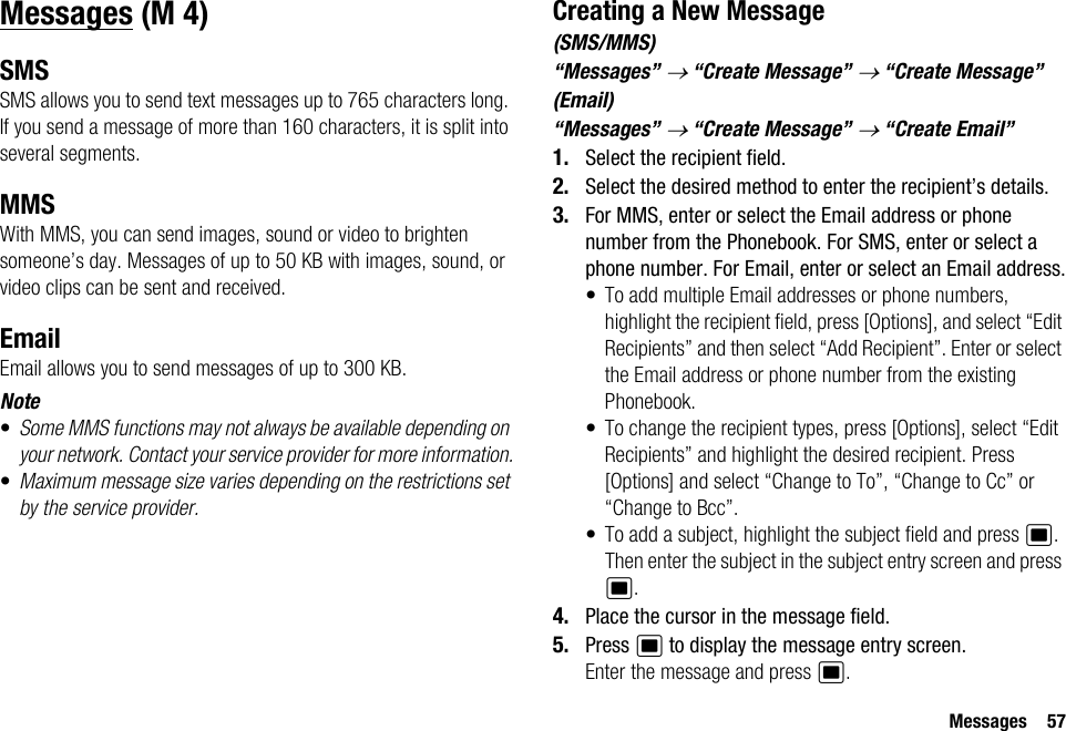 Messages 57MessagesSMSSMS allows you to send text messages up to 765 characters long. If you send a message of more than 160 characters, it is split into several segments.MMSWith MMS, you can send images, sound or video to brighten someone’s day. Messages of up to 50 KB with images, sound, or video clips can be sent and received. EmailEmail allows you to send messages of up to 300 KB.Note•Some MMS functions may not always be available depending on your network. Contact your service provider for more information.•Maximum message size varies depending on the restrictions set by the service provider.Creating a New Message(SMS/MMS)“Messages” → “Create Message” → “Create Message”(Email)“Messages” → “Create Message” → “Create Email”1. Select the recipient field.2. Select the desired method to enter the recipient’s details.3. For MMS, enter or select the Email address or phone number from the Phonebook. For SMS, enter or select a phone number. For Email, enter or select an Email address.• To add multiple Email addresses or phone numbers, highlight the recipient field, press [Options], and select “Edit Recipients” and then select “Add Recipient”. Enter or select the Email address or phone number from the existing Phonebook.• To change the recipient types, press [Options], select “Edit Recipients” and highlight the desired recipient. Press [Options] and select “Change to To”, “Change to Cc” or “Change to Bcc”.• To add a subject, highlight the subject field and press B. Then enter the subject in the subject entry screen and press B.4. Place the cursor in the message field.5. Press B to display the message entry screen.Enter the message and press B. (M 4)