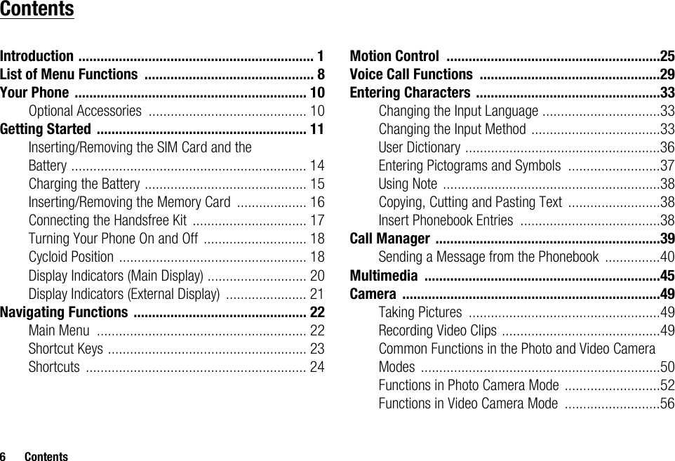 6 ContentsContentsIntroduction ................................................................ 1List of Menu Functions .............................................. 8Your Phone ............................................................... 10Optional Accessories ........................................... 10Getting Started ......................................................... 11Inserting/Removing the SIM Card and the Battery ................................................................ 14Charging the Battery ............................................ 15Inserting/Removing the Memory Card ................... 16Connecting the Handsfree Kit ............................... 17Turning Your Phone On and Off ............................ 18Cycloid Position ................................................... 18Display Indicators (Main Display) ........................... 20Display Indicators (External Display) ...................... 21Navigating Functions ............................................... 22Main Menu ......................................................... 22Shortcut Keys ...................................................... 23Shortcuts ............................................................ 24Motion Control ..........................................................25Voice Call Functions .................................................29Entering Characters ..................................................33Changing the Input Language ................................33Changing the Input Method ...................................33User Dictionary .....................................................36Entering Pictograms and Symbols .........................37Using Note ...........................................................38Copying, Cutting and Pasting Text .........................38Insert Phonebook Entries ......................................38Call Manager .............................................................39Sending a Message from the Phonebook ...............40Multimedia ................................................................45Camera ......................................................................49Taking Pictures ....................................................49Recording Video Clips ...........................................49Common Functions in the Photo and Video Camera Modes .................................................................50Functions in Photo Camera Mode ..........................52Functions in Video Camera Mode ..........................56