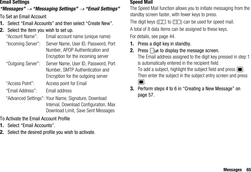 Messages 65Email Settings“Messages” → “Messaging Settings” → “Email Settings”To Set an Email Account1. Select “Email Accounts” and then select “Create New”.2. Select the item you wish to set up.“Account Name”: Email account name (unique name)“Incoming Server”: Server Name, User ID, Password, Port Number, APOP Authentication and Encryption for the incoming server“Outgoing Server”: Server Name, User ID, Password, Port Number, SMTP Authentication and Encryption for the outgoing server“Access Point”: Access point for Email“Email Address”: Email address“Advanced Settings”: Your Name, Signature, Download Interval, Download Configuration, Max Download Limit, Save Sent MessagesTo Activate the Email Account Profile1. Select “Email Accounts”.2. Select the desired profile you wish to activate.Speed MailThe Speed Mail function allows you to initiate messaging from the standby screen faster, with fewer keys to press.The digit keys (H to O) can be used for speed mail. A total of 8 data items can be assigned to these keys.For details, see page 44.1. Press a digit key in standby.2. Press A to display the message screen.The Email address assigned to the digit key pressed in step 1 is automatically entered in the recipient field.To add a subject, highlight the subject field and press B. Then enter the subject in the subject entry screen and press B.3. Perform steps 4 to 6 in “Creating a New Message” on page 57.