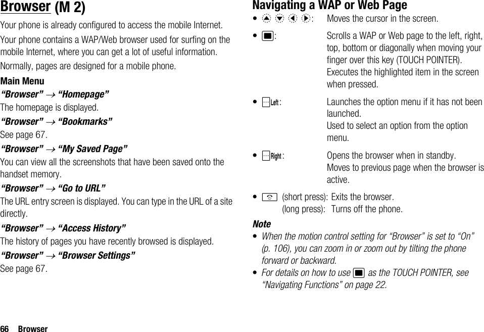 66 BrowserBrowserYour phone is already configured to access the mobile Internet.Your phone contains a WAP/Web browser used for surfing on the mobile Internet, where you can get a lot of useful information.Normally, pages are designed for a mobile phone. Main Menu“Browser” → “Homepage”The homepage is displayed.“Browser” → “Bookmarks”See page 67.“Browser” → “My Saved Page”You can view all the screenshots that have been saved onto the handset memory.“Browser” → “Go to URL”The URL entry screen is displayed. You can type in the URL of a site directly.“Browser” → “Access History”The history of pages you have recently browsed is displayed.“Browser” → “Browser Settings”See page 67.Navigating a WAP or Web Page•a b c d:  Moves the cursor in the screen.•B: Scrolls a WAP or Web page to the left, right, top, bottom or diagonally when moving your finger over this key (TOUCH POINTER). Executes the highlighted item in the screen when pressed.•A: Launches the option menu if it has not been launched. Used to select an option from the option menu.•C: Opens the browser when in standby. Moves to previous page when the browser is active.•F(short press): Exits the browser.(long press): Turns off the phone.Note•When the motion control setting for “Browser” is set to “On” (p. 106), you can zoom in or zoom out by tilting the phone forward or backward.•For details on how to use B as the TOUCH POINTER, see “Navigating Functions” on page 22. (M 2)